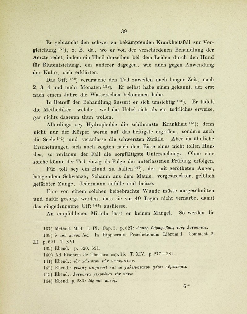 Er gebraucht den schwer zu bekämpfenden Krankheitsfall zur Ver- gleichung 137), z. B. da, wo er von der verschiedenen Behandlung der Aerzte redet, indem ein Theil derselben bei dem Leiden durch den Hund für Blutentziehung, ein anderer dagegen, wie auch gegen Anwendung der Kälte, sich erklärten. Das Gift 138) verursache den Tod zuweilen nach langer Zeit, nach 2, 3, 4 und mehr Monaten 139). Er selbst habe einen gekannt, der erst nach einem Jahre die Wasserscheu bekommen habe. In Betreff der Behandlung äussert er sich umsichtig 14°). Er tadelt die Methodiker, welche, weil das Uebel sich als ein tödtliches erweise, gar nichts dagegen thun wollen. Allerdings sey Hydrophobie die schlimmste Krankheit 141); denn nicht nur der Körper werde auf das heftigste ergriffen, sondern auch die Seele 142) und veranlasse die schwersten Zufälle. Aber da ähnliche Erscheinungen sich auch zeigten nach dem Bisse eines nicht tollen Hun- des, so verlange der Fall die sorgfältigste Untersuchung. Ohne eine solche könne der Tod einzig als Folge der unterlassenen Prüfung erfolgen. Für toll sey ein Hund zu halten143), der mit gerötheten Augen, hängendem Schwänze, Schaum aus dem Maule, vorgestreckter, gelblich gefärbter Zunge, Jedermann anfalle und beisse. Eine von einem solchen beigebrachte Wunde müsse ausgeschnitten und dafür gesorgt werden, dass sie vor 40 Tagen nicht vernarbe, damit das eingedrungene Gift l44) ausfliesse. An empfohlenen Mitteln lässt er keinen Mangel. So werden die 137) Method. Med. L. IX. Cap. 5. p. 627: toaneo vdgoyößovg xovg Xvxxüvxag. 138) 6 xov «wog log. In Hippocratis Praedictionum Librum 1. Coniment. 2. LI. p. 621. T.XVI. 139) Ebend. p. 620. 621. 140) Ad Pisonern de Theriaca cap. 16. T. XIV. p. 277—281. 141) Ebend.: xov xüxksxov xmv vcoa^^axonv. 142) Ebend.: yvu/fj«? naqavoit v.al xö lalhTiäxaxQV (fioei (fi'finxwiicc. 143) Ebend.: Xvxxwvxa yfyovsvai, xöv xvva. 144) Ebend. p. 280: log xov xvvog. 6*