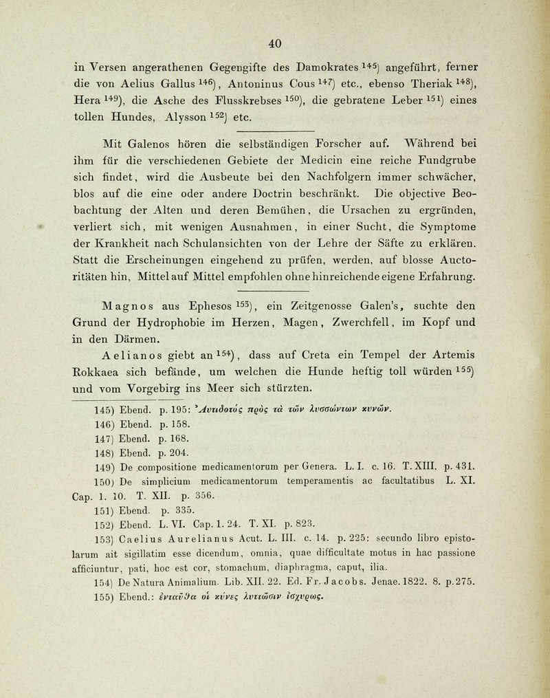 in Versen angerathenen Gegengifte des Damokrates 145) angeführt, ferner die von Aelius Gallus 146), Antoninus Cous 147) etc., ebenso Theriak 148), Hera 149), die Asche des Flusskrebses 15°), die gebratene Leber 151) eines tollen Hundes, Alysson 152) etc. Mit Galenos hören die selbständigen Forscher auf. Während bei ihm für die verschiedenen Gebiete der Medicin eine reiche Fundgrube sich findet, wird die Ausbeute bei den Nachfolgern immer schwächer, blos auf die eine oder andere Doctrin beschränkt. Die objective Beo- bachtung der Alten und deren Bemühen, die Ursachen zu ergründen, verliert sich, mit wenigen Ausnahmen, in einer Sucht, die Symptome der Krankheit nach Schulansichten von der Lehre der Säfte zu erklären. Statt die Erscheinungen eingehend zu prüfen, werden, auf blosse Aucto- ritäten hin, Mittel auf Mittel empfohlen ohne hinreichende eigene Erfahrung. Magnos aus Ephesos153), ein Zeitgenosse Galen's, suchte den Grund der Hydrophobie im Herzen, Magen, Zwerchfell, im Kopf und in den Därmen. Aelianos giebt an154), dass auf Creta ein Tempel der Artemis Bokkaea sich befände, um welchen die Hunde heftig toll würden155) und vom Vorgebirg ins Meer sich stürzten. 145) Ebend. p. 195: '^vndotog 7tqoi; %a %wv Ivgouivtihv xvvwv. 146) Ebend. p. 158. 147) Ebend. p. 168. 148) Ebend. p. 204. 149) De compositione medicamentorum per Genera. L. I. c. 16. T. XIII. p. 431. 150) De simplicium medicamentorum temperamentis ac facultatibus L. XL Cap. 1. 10. T. XII. p. 356. 151) Ebend. p. 335. 152) Ebend. L. VI. Cap. 1. 24. T. XI. p. 823. 153) Caelius Aurelianus Acut. L. III. c. 14. p. 225: secundo libro episto- larum ait sigillatim esse dicendum, omnia, quae difficultate motus in bac passione afficiuntur, pati, boc est cor, stomachum, diaphragma, caput, ilia. 154) De Natura Animalium. Lib. XII. 22. Ed. Fr. Jacobs. Jenae. 1822. 8. p.275. 155) Ebend.: svtavtia. ol xvveg hnzwaiv Igxvqcoq.