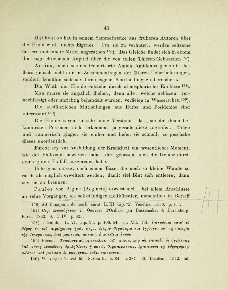 Oribasios hat in seinem Sammelwerke aus früheren Autoren über die Hundswuth nichts Eigenes. Um sie zu verhüten, werden seltsame äussere und innere Mittel angerathen 156). Das Gleiche findet sich in einem ihm zugeschriebenen Kapitel über die von tollen Thieren Gebissenen 157). Aetios, nach seinem Geburtsorte Amida Amidenus genannt, be- fleissigte sich nicht nur im Zusammentragen der älteren Ueberlieferungen, sondern bemühte sich sie durch eigene Beurtheilung zu bereichern. Die Wuth der Hunde entstehe durch atmosphärische Einflüsse 158). Man müsse sie ängstlich fliehen, denn alle, welche gebissen, ver- nachlässigt oder unrichtig behandelt würden, verfielen in Wasserscheu 159). Die ausführlichen Mittheilungen aus Rufos und Posidonios sind interessant 16°). Die Hunde seyen so sehr ohne Verstand, dass_ sie die ihnen be- kanntesten Personen nicht erkennen, ja gerade diese angreifen. Träge und träumerisch gingen sie einher und liefen sie schnell, so geschähe dieses unordentlich. Furcht sey zur Ausbildung der Krankheit ein wesentliches Moment, wie der Philosoph bewiesen habe, der, gebissen, sich die Gefahr durch einen guten Einfall ausgeredet habe. Uebrigens müsse, nach einem Bisse, die noch so kleine Wunde so rasch als möglich erweitert werden, damit viel Blut sich entleere; dann sey sie zu brennen. Paulos von Aigina (Aegineta) erweist sich, bei allem Anschlüsse an seine Vorgänger, als selbständiger Heilkünstler, namentlich in Betreff 156) Ad Eunapium de morb. curat. L. III cap. 72. Venetiis. 1558. p. 164. 157) Ihqi kvoaodrjxxwv in Oeuvres d'Oribase par Bussemaker & Daremberg. Paris. 1862. 8. T. IV. p. 623. 158) Tetrabibl. L. VI. cap. 33. p. 106. 54. ed. Aid. fol: sntxzüvzm xazd to ■9-SQog ex zov 7teQie%ovzog r)(idg deqog ezeqav üeQfiözrjza xat ^^QÖzijia xai zjj ctpeigicc zrjg dvoxQatisu>c, inö fiovvoiGi, fiavlav, i\ xulttzai, XvGGa. 159) Ebend. Totovzovg xvvag sxxXiveiv dtT- ndvztg tjdq dbg imnokv o* örjx&svTsg inö xvpug Xvaadovzog dfisktj^svTsg rj xaxwg dsQansvdsvzsg, ifinimovat %di vÖQoqoßixcä nd&si, • xai (idkiOza 6t xaxöxvfiot. tovzo ndcyovciv. 160) M. vergl.: Tetrabibl. Sermoll. c. 34. p. 287—90. Basileae. 1542. fol.
