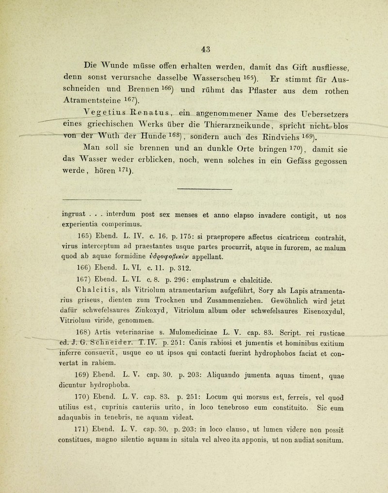 Die Wunde müsse offen erhalten werden, damit das Gift ausfliesse, denn sonst verursache dasselbe Wasserscheu 165). Er stimmt für Aus- schneiden und Brennende) und rühmt das Pflaster aus dem rothen Atramentsteine 167). Vegetius Eenatus, ein angenommener Name des Uebersetzers eines griechischen Werks über die Thierarzneikunde, spricht nicht, blos von der Wuth der Hunde168), sondern auch des Rindviehs169). Man soll sie brennen und an dunkle Orte bringen170), damit sie das Wasser weder erblicken, noch, wenn solches in ein Gefäss gegossen werde, hören 171). ingruat . . . interdum post sex menses et anno elapso invadere contigit, ut nos experientia comperimus. 165) Ebend. L. IV. c. 16. p. 175: si praepropere affectus cicatricem contrahit, virus interceptum ad praestantes usque partes procurrit, atque in furorem, ac malum quod ab aquae formidine vÖQoyoßixvv appellant. 166) Ebend. L. VI. c. 11. p. 312. 167) Ebend. L. VI. c. 8. p. 296: emplastrum e chalcitide. Chalcitis, als Vitriolum atramentarium aufgeführt, Sory als Lapis atramenta- rius griseus, dienten zum Trocknen und Zusammenziehen. Gewöhnlich wird jetzt dafür schwefelsaures Zinkoxyd, Vitriolum album oder schwefelsaures Eisenoxydul, Vitriolum viride, genommen. 168) Artis veterinariae s. Mulomedicinae L. V. cap. 83. Script, rei rusticae ed. J. G. Schneider. T. IV. p. 251: Canis rabiosi et jumentis et hominibus exitium inferre consuevit, usque eo ut ipsos qui contacti fuerint hydrophobos faciat et con- vertat in rabiem. 169) Ebend. L. V. cap. 30. p. 203: Aliquando jumenta aquas timent, quae dicuntur hydrophoba. 170) Ebend. L. V. cap. 83. p. 251: Locum qui morsus est, ferreis, vel quod utilius est, cuprinis cauteriis urito, in loco tenebroso eum constituito. Sic eum adaquabis in tenebris, ne aquam videat. 171) Ebend. L. V. cap. 30. p. 203: in loco clauso, ut lumen videre non possit constitues, magno silentio aquam in situla vel alveo ita apponis, ut non audiat sonitum.