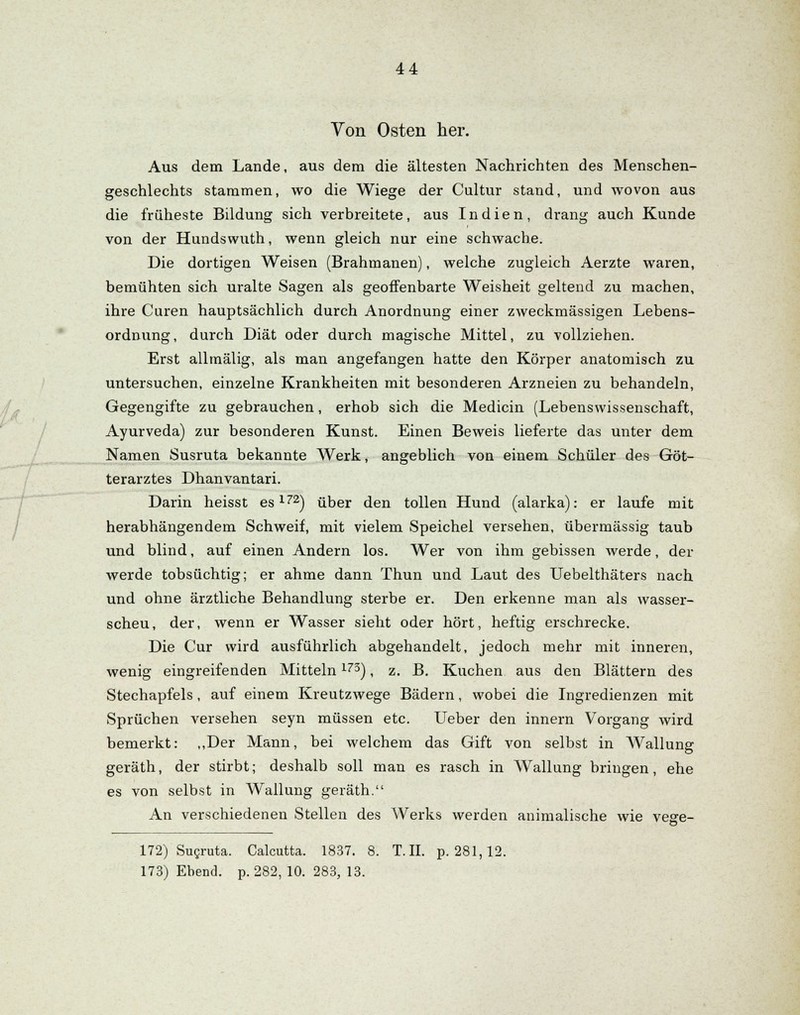 Von Osten her. Aus dem Lande, aus dem die ältesten Nachrichten des Menschen- geschlechts stammen, wo die Wiege der Cnltur stand, und wovon aus die früheste Bildung sich verbreitete, aus Indien, drang auch Kunde von der Hundswuth, wenn gleich nur eine schwache. Die dortigen Weisen (Brahmanen), welche zugleich Aerzte waren, bemühten sich uralte Sagen als geoffenbarte Weisheit geltend zu machen, ihre Curen hauptsächlich durch Anordnung einer zweckmässigen Lebens- ordnung, durch Diät oder durch magische Mittel, zu vollziehen. Erst allmälig, als man angefangen hatte den Körper anatomisch zu untersuchen, einzelne Krankheiten mit besonderen Arzneien zu behandeln, Gegengifte zu gebrauchen, erhob sich die Medicin (Lebenswissenschaft, Ayurveda) zur besonderen Kunst. Einen Beweis lieferte das unter dem Namen Susruta bekannte Werk, angeblich von einem Schüler des Göt- terarztes Dhanvantari. Darin heisst es172) über den tollen Hund (alarka): er laufe mit herabhängendem Schweif, mit vielem Speichel versehen, übermässig taub und blind, auf einen Andern los. Wer von ihm gebissen werde, der werde tobsüchtig; er ahme dann Thun und Laut des Uebelthäters nach und ohne ärztliche Behandlung sterbe er. Den erkenne man als wasser- scheu, der, wenn er Wasser sieht oder hört, heftig erschrecke. Die Cur wird ausführlich abgehandelt, jedoch mehr mit inneren, wenig eingreifenden Mitteln173), z. B. Kuchen aus den Blättern des Stechapfels, auf einem Kreutzwege Bädern, wobei die Ingredienzen mit Sprüchen versehen seyn müssen etc. Ueber den innern Vorgang wird bemerkt: „Der Mann, bei welchem das Gift von selbst in Wallung geräth, der stirbt; deshalb soll man es rasch in Wallung bringen, ehe es von selbst in Wallung geräth. An verschiedenen Stellen des Werks werden animalische wie vege- 172) Sugruta. Calcutta. 1837. 8. T.II. p. 281,12. 173) Ebend. p. 282, 10. 283, 13.