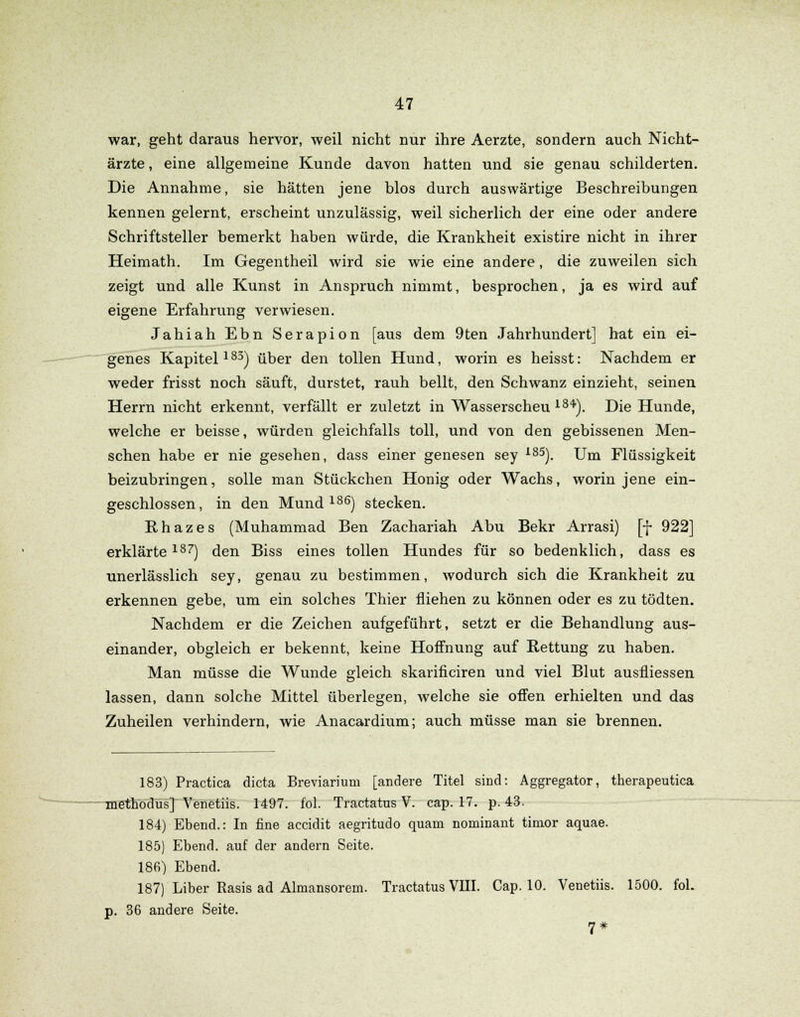 war, geht daraus hervor, weil nicht nur ihre Aerzte, sondern auch Nicht- ärzte, eine allgemeine Kunde davon hatten und sie genau schilderten. Die Annahme, sie hätten jene blos durch auswärtige Beschreibungen kennen gelernt, erscheint unzulässig, weil sicherlich der eine oder andere Schriftsteller bemerkt haben würde, die Krankheit existire nicht in ihrer Heimath. Im Gegentheil wird sie wie eine andere, die zuweilen sich zeigt und alle Kunst in Anspruch nimmt, besprochen, ja es wird auf eigene Erfahrung verwiesen. Jahiah Ebn Serapion [aus dem 9ten Jahrhundert] hat ein ei- genes Kapitel183) über den tollen Hund, worin es heisst: Nachdem er weder frisst noch säuft, durstet, rauh bellt, den Schwanz einzieht, seinen Herrn nicht erkennt, verfällt er zuletzt in Wasserscheu 18*). Die Hunde, welche er beisse, würden gleichfalls toll, und von den gebissenen Men- schen habe er nie gesehen, dass einer genesen sey 185). Um Flüssigkeit beizubringen, solle man Stückchen Honig oder Wachs, worin jene ein- geschlossen, in den Mund186) stecken. Rhazes (Muhammad Ben Zachariah Abu Bekr Arrasi) [f 922] erklärte187) den Biss eines tollen Hundes für so bedenklich, dass es unerlässlich sey, genau zu bestimmen, wodurch sich die Krankheit zu erkennen gebe, um ein solches Thier fliehen zu können oder es zu tödten. Nachdem er die Zeichen aufgeführt, setzt er die Behandlung aus- einander, obgleich er bekennt, keine Hoffnung auf Rettung zu haben. Man müsse die Wunde gleich skarificiren und viel Blut ausfliessen lassen, dann solche Mittel überlegen, welche sie offen erhielten und das Zuheilen verhindern, wie Anacardium; auch müsse man sie brennen. 183) Practica dicta Breviarium [andere Titel sind: Aggregator, therapeutica methodus] Venetiis. 1497. fol. Tractatus V. cap. 17. p. 43. 184) Ebend.: In fine accidit aegritudo quam nominant timor aquae. 185) Ebend. auf der andern Seite. 186) Ebend. 187) Liber Rasis ad Almansorem. Tractatus VIII. Cap. 10. Venetiis. 1500. fol. p. 36 andere Seite. 7*