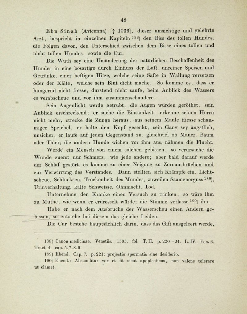 Ebn Sin ah (Avicenna) [f 1036], dieser umsichtige und gelehrte Arzt, bespricht in einzelnen Kapiteln ]88) den Biss des tollen Hundes, die Folgen davon, den Unterschied zwischen dem Bisse eines tollen und nicht tollen Hundes, sowie die Cur. Die Wuth sey eine Umänderung der natürlichen Beschaffenheit des Hundes in eine bösartige durch Einfluss der Luft, unreiner Speisen und Getränke, einer heftigen Hitze, welche seine Säfte in Wallung versetzen oder der Kälte, welche sein Blut dicht mache. So komme es, dass er hungernd nicht fresse, durstend nicht saufe, beim Anblick des Wassers es verabscheue und vor ihm zusammenschaudere. Sein Augenlicht werde getrübt, die Augen würden geröthet, sein Anblick erschreckend; er suche die Einsamkeit, erkenne seinen Herrn nicht mehr, strecke die Zunge heraus, aus seinem Maule fliesse schau- miger Speichel, er halte den Kopf gesenkt, sein Gang sey ängstlich, unsicher, er laufe auf jeden Gegenstand zu, gleichviel ob Mauer, Baum oder Thier; die andern Hunde wichen vor ihm aus, nähmen die Flucht. Werde ein Mensch von einem solchen gebissen, so verursache die Wunde zuerst nur Schmerz, wie jede andere; aber bald darauf werde der Schlaf gestört, es komme zu einer Neigung zu Zornausbrüchen und zur Verwirrung des Verstandes. Dann stellten sich Krämpfe ein. Licht- scheue, Schlucksen, Trockenheit des Mundes, zuweilen Saamenerguss 189), Urinverhaltung, kalte Schweisse, Ohnmacht, Tod. Unternehme der Kranke einen Versuch zu trinken, so wäre ihm zu Muthe, wie wenn er erdrosselt würde; die Stimme verlasse190) ihn. Habe er nach dem Ausbruche der Wasserscheu einen Andern ge- bissen, so entstehe bei diesem das gleiche Leiden. Die Cur bestehe hauptsächlich darin, dass das Gift ausgeleert werde, 188) Canon medicinae. Venetiis. 1595. fol. T. IL p. 220-24. L. IV. Fen. 6. Tract. 4. cap. 5.7.8.9. 189) Ebend. Cap. 7. p. 221: projectio spermatis sine desiderio. 190) Ebend.: Abscinditur vox et fit sicut apoplecticus, non valens tolerare ut clamet.