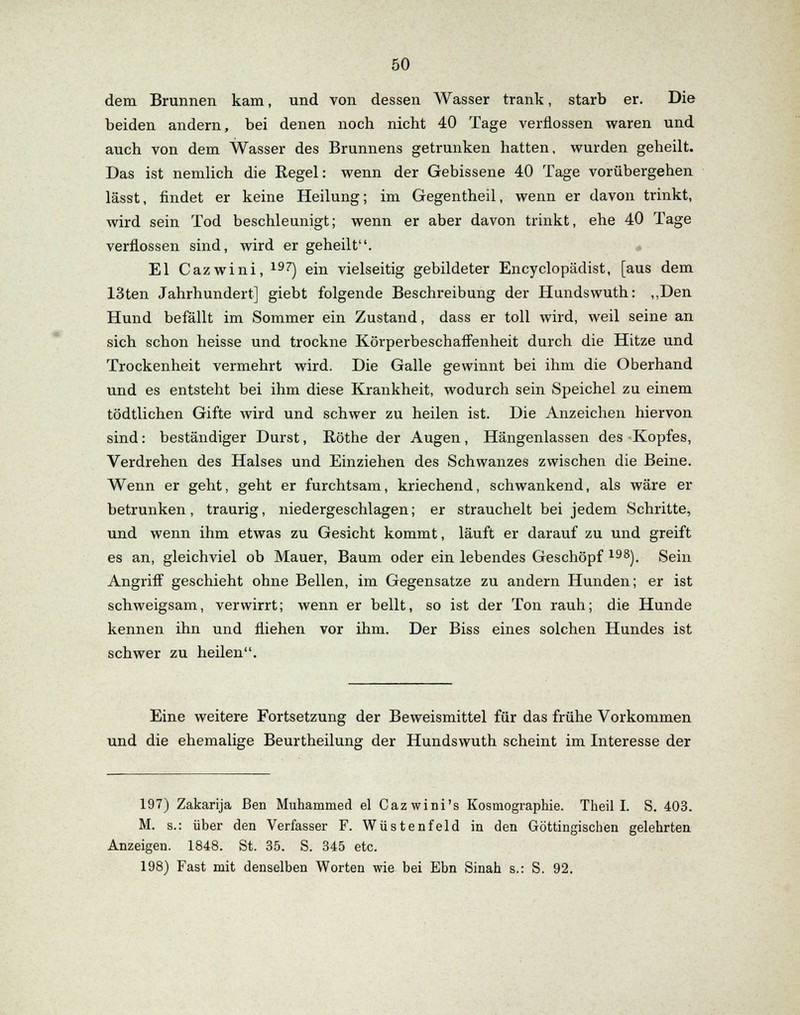 dem Brunnen kam, und von dessen Wasser trank, starb er. Die beiden andern, bei denen noch nicht 40 Tage verflossen waren und auch von dem Wasser des Brunnens getrunken hatten, wurden geheilt. Das ist nemlich die Regel: wenn der Gebissene 40 Tage vorübergehen lässt, findet er keine Heilung; im Gegentheil, wenn er davon trinkt, wird sein Tod beschleunigt; wenn er aber davon trinkt, ehe 40 Tage verflossen sind, wird er geheilt. El Cazwini, 197) ein vielseitig gebildeter Encyclopädist, [aus dem 13ten Jahrhundert] giebt folgende Beschreibung der Hundswuth: „Den Hund befällt im Sommer ein Zustand, dass er toll wird, weil seine an sich schon heisse und trockne Körperbeschaffenheit durch die Hitze und Trockenheit vermehrt wird. Die Galle gewinnt bei ihm die Oberhand und es entsteht bei ihm diese Krankheit, wodurch sein Speichel zu einem tödtlichen Gifte wird und schwer zu heilen ist. Die Anzeichen hiervon sind: beständiger Durst, Röthe der Augen, Hängenlassen des Kopfes, Verdrehen des Halses und Einziehen des Schwanzes zwischen die Beine. Wenn er geht, geht er furchtsam, kriechend, schwankend, als wäre er betrunken, traurig, niedergeschlagen; er strauchelt bei jedem Schritte, und wenn ihm etwas zu Gesicht kommt, läuft er darauf zu und greift es an, gleichviel ob Mauer, Baum oder ein lebendes Geschöpf 19S). Sein Angriff geschieht ohne Bellen, im Gegensatze zu andern Hunden; er ist schweigsam, verwirrt; wenn er bellt, so ist der Ton rauh; die Hunde kennen ihn und fliehen vor ihm. Der Biss eines solchen Hundes ist schwer zu heilen. Eine weitere Fortsetzung der Beweismittel für das frühe Vorkommen und die ehemalige Beurtheilung der Hundswuth scheint im Interesse der 197) Zakarija Ben Muhammed el Cazwini's Kosmographie. Theil I. S. 403. M. s.: über den Verfasser F. Wüstenfeld in den Göttingiscben gelehrten Anzeigen. 1848. St. 35. S. 345 etc. 198) Fast mit denselben Worten wie bei Ebn Sinah s.: S. 92.