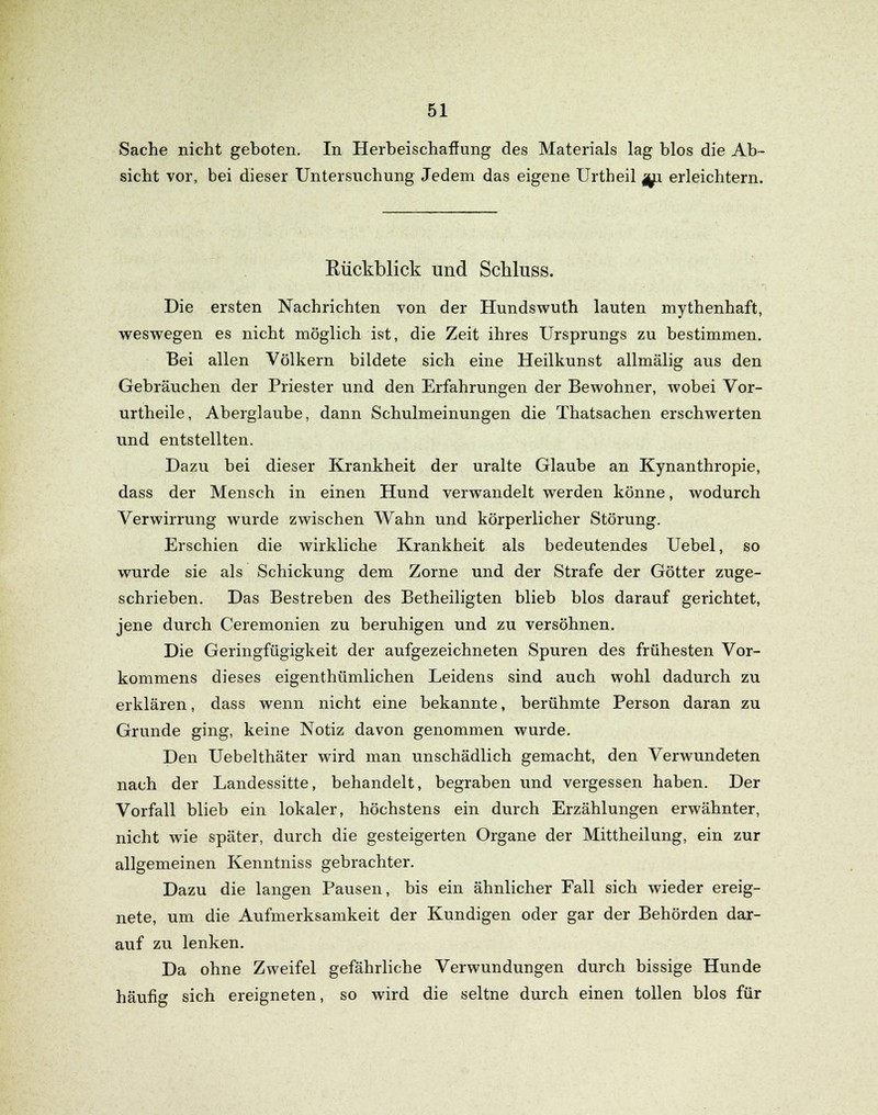 Sache nicht geboten. In Herbeischaffung des Materials lag blos die Ab- sicht vor, bei dieser Untersuchung Jedem das eigene Urtheil j/p. erleichtern. Eückblick und Schluss. Die ersten Nachrichten von der Hundswuth lauten mythenhaft, weswegen es nicht möglich ist, die Zeit ihres Ursprungs zu bestimmen. Bei allen Völkern bildete sich eine Heilkunst allmälig aus den Gebräuchen der Priester und den Erfahrungen der Bewohner, wobei Vor- urtheile, Aberglaube, dann Schulmeinungen die Thatsachen erschwerten und entstellten. Dazu bei dieser Krankheit der uralte Glaube an Kynanthropie, dass der Mensch in einen Hund verwandelt werden könne, wodurch Verwirrung wurde zwischen Wahn und körperlicher Störung. Erschien die wirkliche Krankheit als bedeutendes Uebel, so wurde sie als Schickung dem Zorne und der Strafe der Götter zuge- schrieben. Das Bestreben des Betheiligten blieb blos darauf gerichtet, jene durch Ceremonien zu beruhigen und zu versöhnen. Die Geringfügigkeit der aufgezeichneten Spuren des frühesten Vor- kommens dieses eigenthümlichen Leidens sind auch wohl dadurch zu erklären, dass wenn nicht eine bekannte, berühmte Person daran zu Grunde ging, keine Notiz davon genommen wurde. Den Uebelthäter wird man unschädlich gemacht, den Verwundeten nach der Landessitte, behandelt, begraben und vergessen haben. Der Vorfall blieb ein lokaler, höchstens ein durch Erzählungen erwähnter, nicht wie später, durch die gesteigerten Organe der Mittheilung, ein zur allgemeinen Kenntniss gebrachter. Dazu die langen Pausen, bis ein ähnlicher Fall sich wieder ereig- nete, um die Aufmerksamkeit der Kundigen oder gar der Behörden dar- auf zu lenken. Da ohne Zweifel gefährliche Verwundungen durch bissige Hunde häufig sich ereigneten, so wird die seltne durch einen tollen blos für