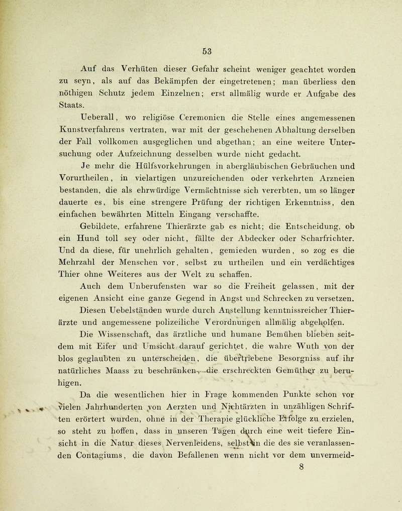 Auf das Verhüten dieser Gefahr scheint weniger geachtet worden zu seyn, als auf das Bekämpfen der eingetretenen; man überliess den nöthigen Schutz jedem Einzelnen; erst allmälig wurde er Aufgabe des Staats. Ueberall, wo religiöse Ceremonien die Stelle eines angemessenen Kunstverfahrens vertraten, war mit der geschehenen Abhaltung derselben der Fall vollkomen ausgeglichen und abgethan; an eine weitere Unter- suchung oder Aufzeichnung desselben wurde nicht gedacht. Je mehr die Hülfsvorkehrungen in abergläubischen Gebräuchen und Vorurtheilen, in vielartigen unzureichenden oder verkehrten Arzneien bestanden, die als ehrwürdige Vermächtnisse sich vererbten, um so länger dauerte es, bis eine strengere Prüfung der richtigen Erkenntniss, den einfachen bewährten Mitteln Eingang verschaffte. Gebildete, erfahrene Thierärzte gab es nicht; die Entscheidung, ob ein Hund toll sey oder nicht, fällte der Abdecker oder Scharfrichter. Und da diese, für unehrlich gehalten , gemieden wurden , so zog es die Mehrzahl der Menschen vor, selbst zu urtheilen und ein verdächtiges Thier ohne Weiteres aus der Welt zu schaffen. Auch dem Unberufensten war so die Freiheit gelassen, mit der eigenen Ansicht eine ganze Gegend in Angst und Schrecken zu versetzen. Diesen Uebelständen wurde durch Anstellung kenntnissreicher Thier- ärzte und angemessene polizeiliche Verordnungen allmälig abgeholfen. Die Wissenschaft, das ärztliche und humane Bemühen blieben seit- dem mit Eifer und Umsicht darauf gerichtet, die wahre Wuth von der blos geglaubten zu unterscheiden, die übertriebene Besorgniss auf ihr natürliches Maass zu beschränken-, -die erschreckten Gemüthe^r zu beru- higen. Da die wesentlichen hier in Frage kommenden Punkte schon vor fc v , ,- vielen Jahrhunderten von Aerzten und Nichtärzten in unzähligen Schrif- ten erörtert wurden, ohne in der Therapie glückliche Erfolge zu erzielen, so steht zu hoffen, dass in unseren Tagen d-nrch eine weit tiefere Ein- sicht in die Natur dieses Nervenleidens, selbstVn die des sie veranlassen- den Contagiums, die davon Befallenen wenn nicht vor dem unvermeid- 8