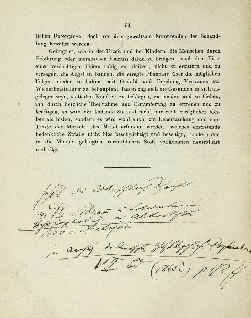 liehen Untergange, doch vor dem gewaltsam Ergreifenden der Behand- lung bewahrt werden. Gelingt es, wie in der Urzeit und bei Kindern, die Menschen durch Belehrung oder moralischen Einfluss dahin zu bringen, nach dem Bisse eines verdächtigen Thiers ruhig zu bleiben, nicht zu erzittern und zu verzagen, die Angst zu bannen, die erregte Phantasie über die möglichen Folgen nieder zu halten, mit Geduld und Ergebung Vertrauen zur Wiederherstellung zu behaupten; lassen zugleich die Gesunden es sich an- gelegen seyn, statt den Kranken zu beklagen, zu meiden und zu fliehen, ihn durch herzliche Theilnahme und Ermunterung zu erfreuen und zu kräftigen, so wird der leidende Zustand nicht nur weit erträglicher blei- ben als bisher, sondern es wird wohl auch, zur Ueberraschung und zum Tröste der Mitwelt, das Mittel erfunden werden, welches eintretende bedenkliche Zufälle nicht blos beschwichtigt und beseitigt, sondern den in die Wunde gelangten verderblichen Stoff vollkommen neutralisirt und tilgt. 1< M <■/<**£■ 2? ^uz^^^