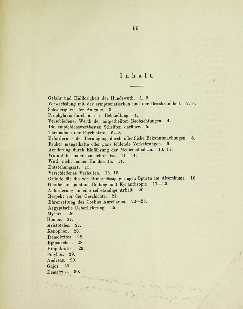 Inhalt. Gefahr und Hülflosigkeit der Hundswuth. 1. 2. Verwechslung mit der symptomatischen und der Beisskrankheit. 2. 3. Schwierigkeit der Aufgabe. 3. Prophylaxis durch äussere Behandlung. 4. Verschiedener Werth der mitgetheilten Beobachtungen. 4. Die empfehlenswerthesten Schriften darüber. 5. Theilnahme der Psychiatrie. 6—8. Erforderniss der Beruhigung durch öffentliche Bekanntmachungen. 8. Früher mangelhafte oder ganz fehlende Vorkehrungen. 9. Aenderung durch Einführung der Medicinalpolizei. 10. 11. Worauf besonders zu achten ist. 11—14. Wuth nicht immer Hundswuth. 14. Entstehungsart. 15. Verschiedenes Verhalten. 15. 16. Gründe für die verhältnissmässig geringen Spuren im Alterthume. 16. Glaube an spontane Bildung und Kynanthropie. 17—20. Anforderung an eine selbständige Arbeit. 20. Respekt vor der Geschichte. 21. Ehrenrettung des Coelius Aurelianus. 22—25. Aegyptische Ueberlieferung. 25. Mythen. 26. Homer. 27. Aristoteles. 27. Xenophon. 28. Demokritos. 28. Epimarchos. 28. Hippokrates. 29. Polybos. 29. Andreas. 29. Gajos. 30. Demetrios. 30.