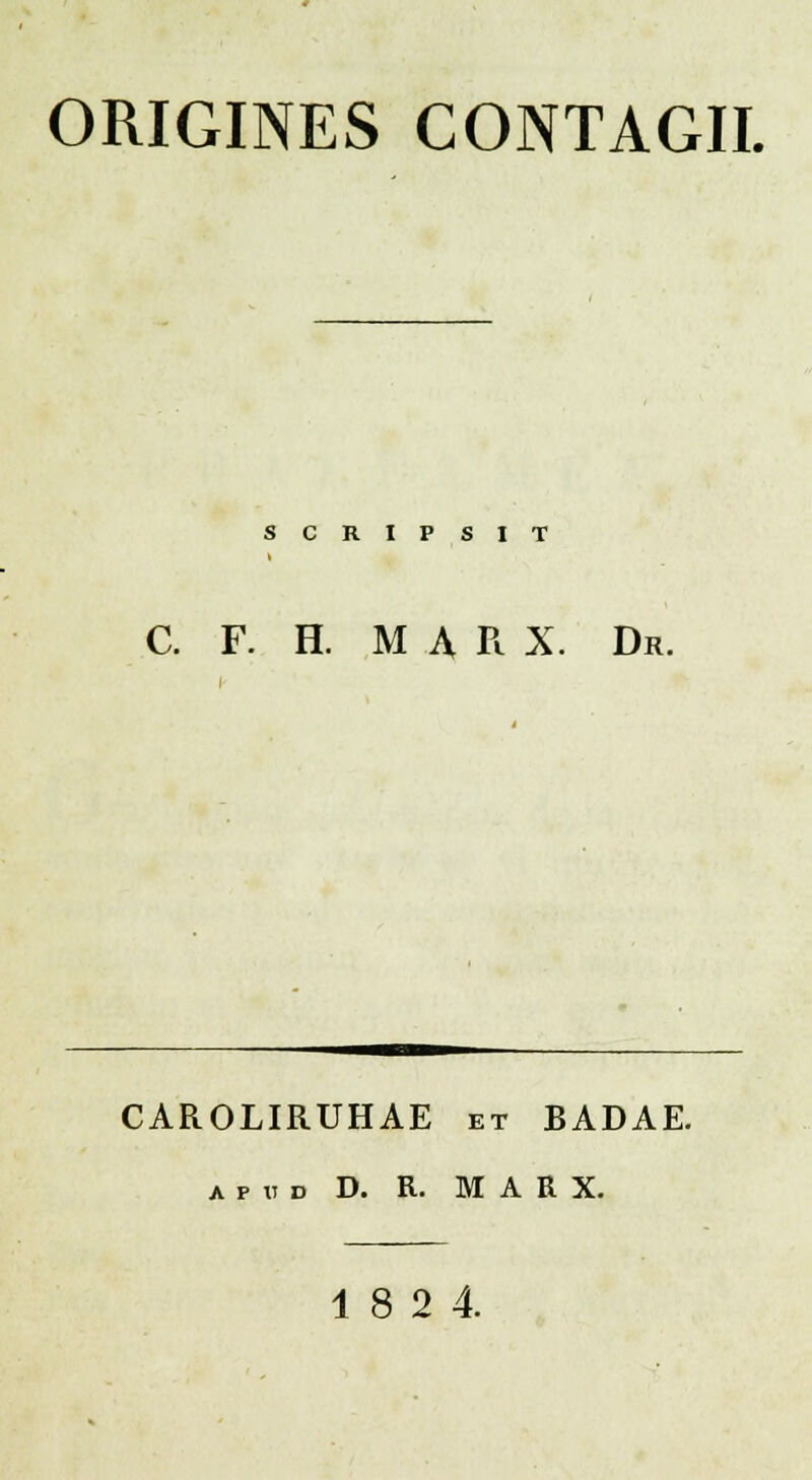 ORIGINES CONTAGII. SCRIPSIT C. F. H. M A R X. Dr. CAROLIRUHAE et BADAE. apud D. R. M A R X. 18 2 4.