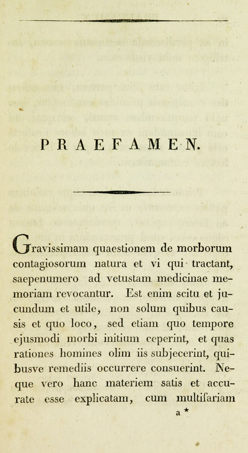 PRAEFAMEN. G. Cravissimam quaestionem de morborum contagiosorum natura et vi qui tractant, saepenumero ad vetustam medicinae me- moriam revocantur. Est enim scitu et ju- cundum et utile, non solum quibus cau- sis et quo loco, sed etiam quo tempore ejusmodi morbi initium ceperint, et quas rationes homines olim iis subjecerint, qui- busve remediis occurrere consuerint. Ne- que vero hanc materiem satis et accu- rate esse explicatam, cum multifariam a*