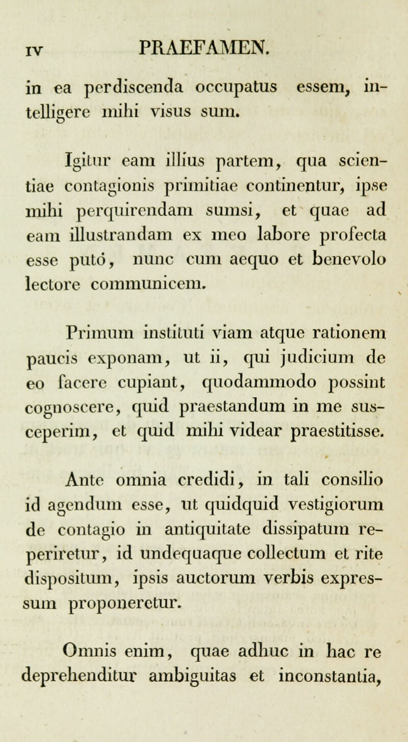 in ea perdiscenda occupatus essem, in- tellisere niihi visus suin. Igitur eam illius partem, qua scien- tiae contagionis primitiae continentur, ipse mihi perquircndam sumsi, et quae ad eam illustrandam ex meo labore profecta esse puto, nunc cuni aequo et benevolo lectore communicem. Primum instituti viam atque rationem paucis exponam, ut ii, qui judicium de eo facere cupiant, quodammodo possint cognoscere, quid praestandum in me sus- ceperim, et quid mihi videar praestitisse. Ante omnia credidi, in tali consilio id agendum esse, ut quidquid vestigiorum de contagio in antiquitate dissipatum re- periretur, id undequaque collectum et rite dispositum, ipsis auctorum verbis expres- sum proponerctur. Omnis enim, quae adhuc in hac re deprehenditur ambiguitas et inconstantia,