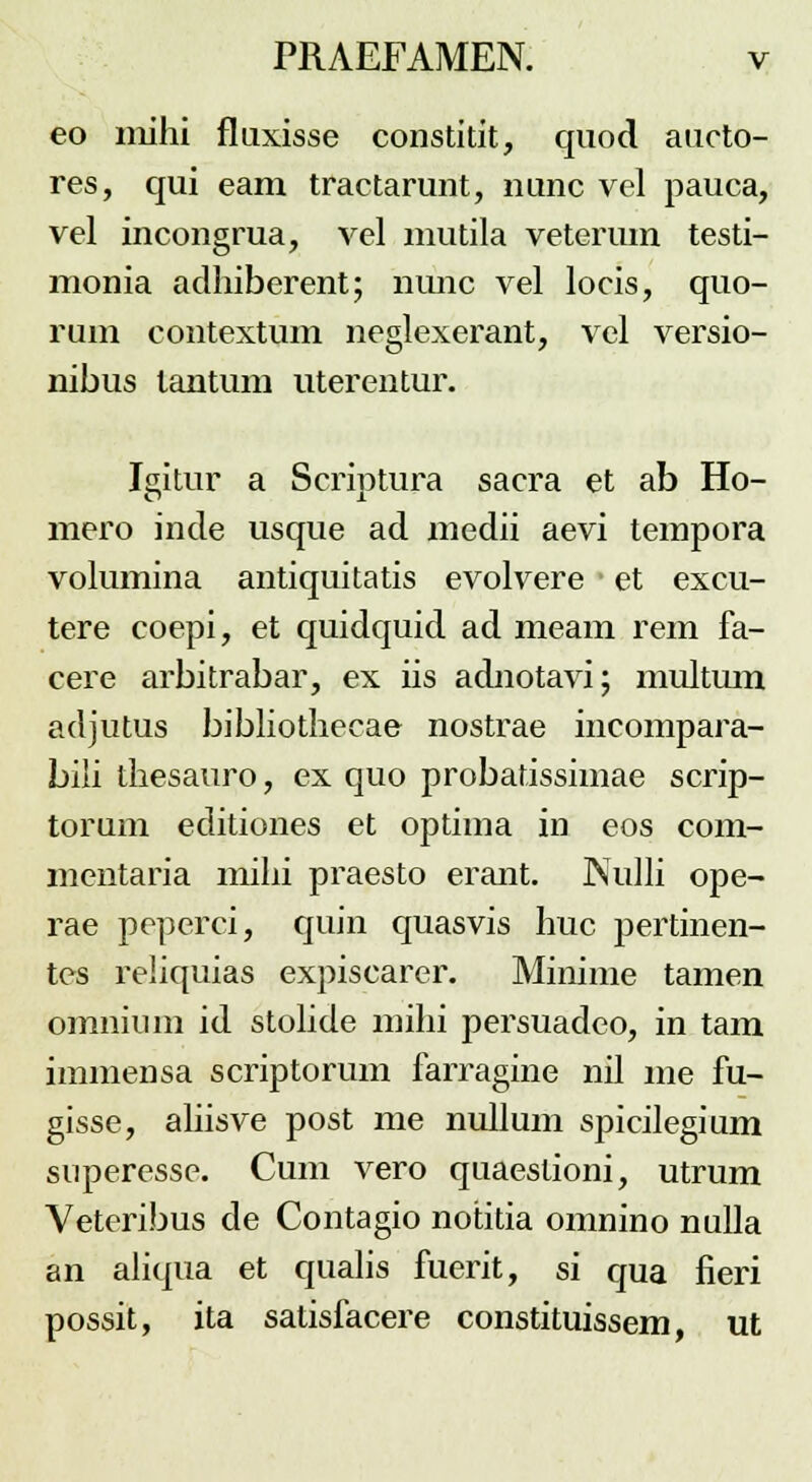 eo niihi flaxisse constitit, quod aucto- res, qui eam tractarunt, nunc vel pauca, vel incongrua, vel mutila veterum testi- monia adhiberent; nunc vel locis, quo- rum contextum neglexerant, vel versio- nibus lantum uterentur. Igitur a Scriptura sacra et ab Ho- mero inde usque ad medii aevi tempora volumina antiquitatis evolvere et excu- tere coepi, et quidquid ad meam rem fa- cere arbitrabar, ex iis adnotavi; multum adjutus bibliothecae nostrae incompara- bili thesauro, ex quo probatissimae scrip- torum editiones et optima in eos com- mentaria mihi praesto erant. Nulli ope- rae peperci, quin quasvis huc pertinen- tes reliquias expiscarer. Minime tamen omnium id stolide mihi persuadeo, in tam immensa scriptorum farragine nil me fu- gisse, aliisve post me nullum spicilegium superesse. Cum vero quaeslioni, utrum Veteribus de Contagio notitia onmino nulla an aliqua et qualis fuerit, si qua fieri possit, ita satisfacere constituissem, ut