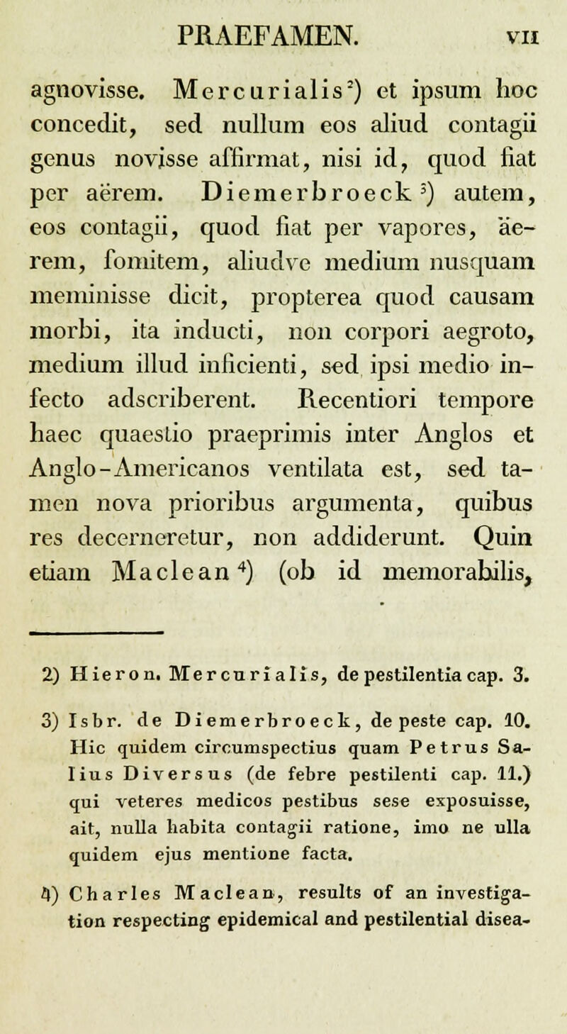 agnovisse. Mercurialis2) et ipsum hoc concedit, sed nullum eos aliud contagii genus novjsse affirmat, nisi id, quod fiat per aerem. Diemerbroeck5) autem, eos contagii, quod fiat per vapores, ae- rem, fomitem, aliudve medium nusquam meminisse dicit, propterea quod causam morbi, ita inducti, non corpori aegroto, medium illud inficienti, sed ipsi medio in- fecto adscriberent. Recentiori tempore haec quaeslio praeprimis inter Anglos et Anglo-Americanos ventilata est, sed ta- men nova prioribus argumenta, quibus res decerneretur, non addiderunt. Quin etiam Maclean4) (ob id memorahilis, 2) Hieron. Mercurialis, depestilentiacap. 3. 3) Isbr. de Diemerbroeck, de peste cap. 10. Hic quidem circumspectius quam Petrus Sa- lius Diversus (de febre pestilenti cap. 11.) qui veteres medicos pestibus sese exposuisse, ait, nulla liabita contagii ratione, imo ne ulla quidem ejus mentione facta. H) Charles Maclean, results of an investiga- tion respecting epidemical and pestilential disea-