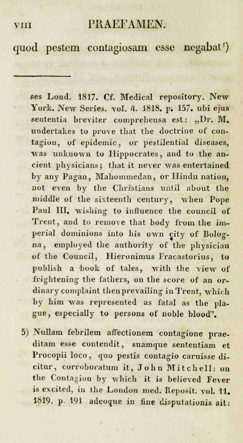 quod. pestem contagiosam esse ncgabat*) ses Lond. 1817. Cf. Medical repository. New York. New Series. vol. 4. 1818. p; 157. ubi ejus sententia breviter comprehensa est: „Dr. M. undertakes to prove that the doctrine of con- tagion, of epidemic, or pestilential diseases, \vas unknown to Hippocrates, aud to the an- cient physicians; that it never was entertained by any Pagan, Mahommedan, or Hindu nation, not even by the Christians unlil about the middle of the sixteenth century, when Pope Paul III, wishing to influence the council of Trenl, and to remove that body from the im- perial dominions into his own cily of Bolog- na, employed the authority of the physician of the Council, Hieronimus Fracastorius, to publish a book of tales, with the view of frightening- the falhers, on the score of an or- dinary complaint thenprevailing' inTrent, which by him was represented as fatal as the pla- gue, especially to persons of noble blood. 5) Nullam febrilem affectionem contagione prae- ditam esse contendit, suamque sententiam et Procopii loco, quo pestis contagio caruisse di- citur, corroboratum it, John Mitchell: on the Contagion by which it is believed Fever is excited, in the London med. Reposit. vol. 11. 1S19. p. 191 adeoque in fine disputationis ait;