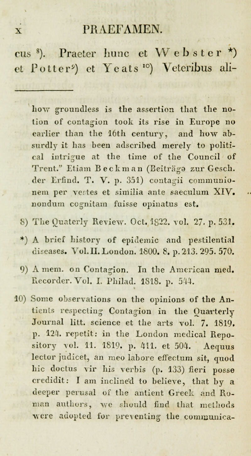 rus 8). Praeter hunc et W e b s t e r *) et P o 11 e rs) ct Y c at s ,0) Veteribus ali- how groundless is the assertion that the no- tion of contagion took its rise in Europe no earlier than the 16th century, and how ab- surdly it has been adscribed merely to politi- cal injtrigne at the time of the Council of Trent. Etiam Bectman (Beitraga zur Gesch. der Erfind. T. V. p. 351) contagii communio- nem per vertes et similia ante saeculum XIV. nondum cognitam fuisse opinatus est. S) The Ouaterly Review. Oct. 1822. vol. 27. p. 531. *) A brief history of epidemic and pestilential diseases. Vol.II.London. 1800. 8. p. 213.295. 570. 9) A mem. on Conta^ion. In the American med. Recorder. Vol. I. Philad. 1818. p. 544. 10) Some observations on the opinions of the An- tients respecling Contagion in the Ouarterly Journal litt. science et the arts vol. 7. 1819. p. 124. repetit: in the London medical Repo- silory yol. 11. 1819. p. 411. et 504. Aequus lector judicet, an meo labore effectum sit, quod hic doctus vir his verbis (p. 133) fieri posse crcdidit: I am inclined to believe, that by a deeper perusal of the antient Greek and Ro- man authors, we should find that melhods were adopted for prevenliug the communica-