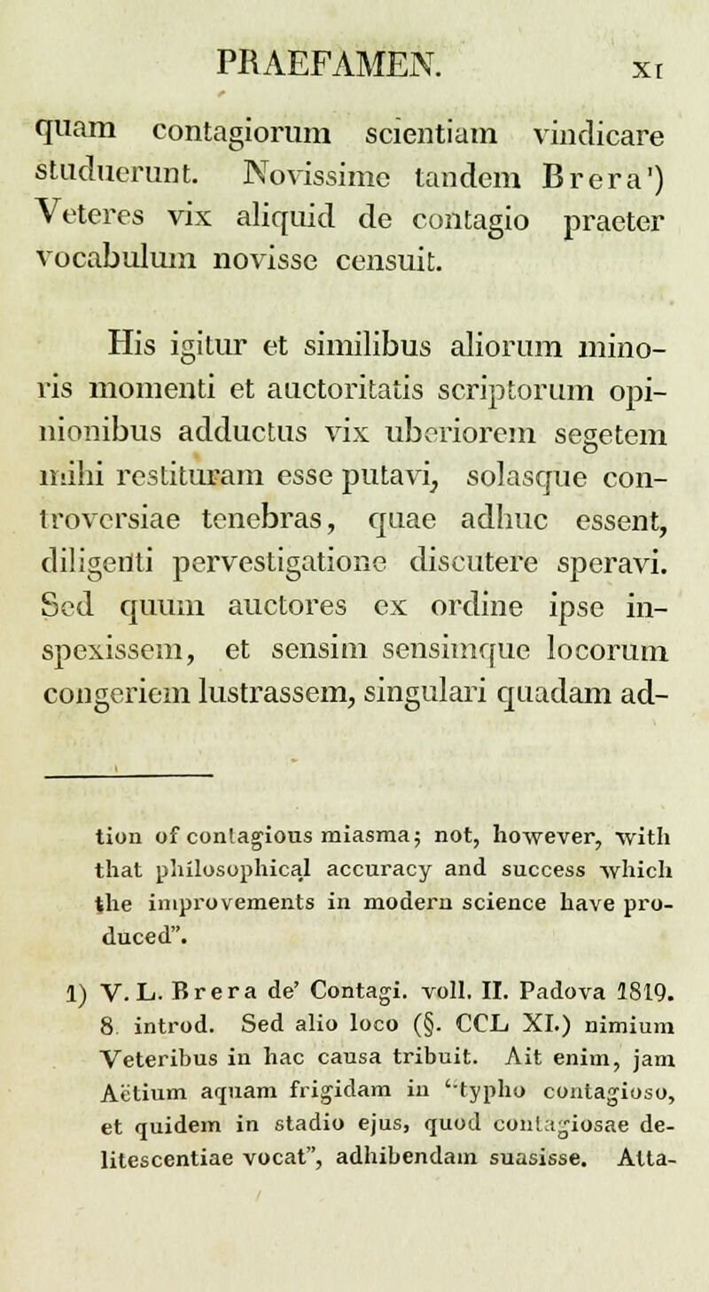 quam contagiorum scientiam vindicare studuerunt. Novissimc tandem Brera') Veteres vix aliquid de contagio praeter vocabulum novisse censuit. His igitur et similibus aliorum mino- ris momenti et auctoritatis scriptorum opi- nionibus adductus vix uberiorem segetem milii restituram esse putavi, solasque con- trovcrsiae tenebras, quae adhuc essent, diligeriti pervestigationc discutere speravi. Sed quum auctores ex ordine ipse in- spexissem, et sensim sensitnque locorum congeriem lustrassem, singulari quadam ad- tion of conlagious miasma; not, however, with that philosophical accuracy and success which the improvements in modern science have pro- duced. 1) V. L. Brera de' Contagi. voll. II. Padova 1819. 8 introd. Sed alio loco (§. CCL XI.) nimium Veteribus in hac causa tribuit. Ait enim, jam Aetium aquam frigidam in 'typho contagioso, et quidem in stadio ejus, quod conktgiosae de- litescentiae vocat, adhibendain suasisse. Atta-