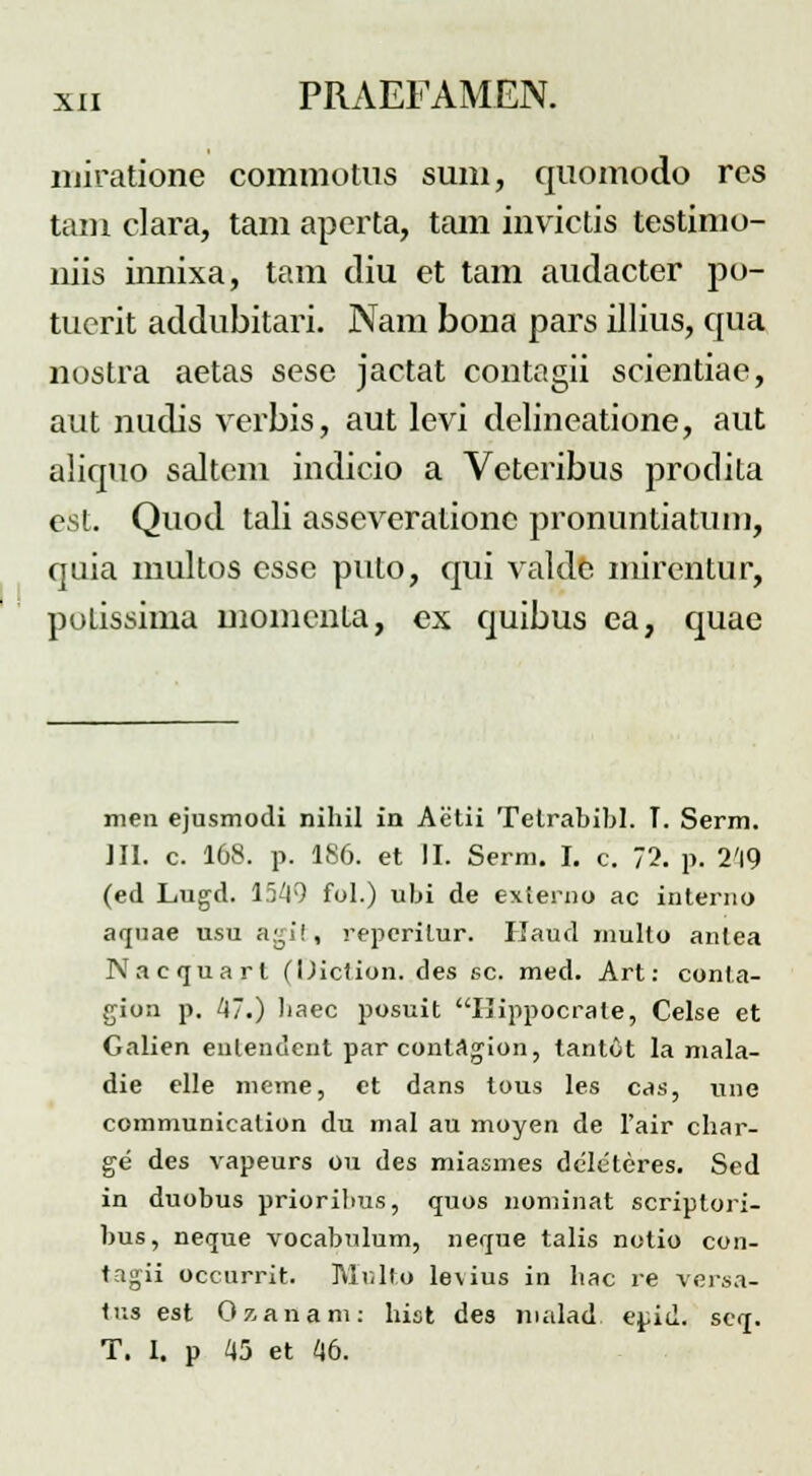 miratione commotus sum, quomodo res tam clara, tam aperta, tam invictis testimo- niis innixa, tam diu et tam audacter po- tuerit addubitari. Nam bona pars illius, qua nostra aetas sese jactat contagii scientiae, aut nudis verbis, aut levi delineatione, aut aliquo saltem indicio a Vcteribus prodita est. Quod tali asseverationc pronuntiatum, qaia multos esse puto, qui valde mirentur, potissima momenta, ex quibus ea, quae men ejusmodi nihil in Aetii Telrabibl. T. Serm. III. c. 168. p. 186. et II. Serm. I. c. 72. p. 2'l9 (ed Lugd. 1549 fol.) ubi de externo ac interno aquae usu a^i!, reperitur. Kaud multo anlea Nacquart (Oiction. des sc. med. Art: conta- gion p. 47.) liaec posuit Ilippocrate, Celse et Galien enlendent par conlagion, tantot la mala- die elle meme, et dans tous les cas, uue communicalion du mal au moyen de 1'air char- ge des vapeurs ou des miasmes dcleteres. Sed in duobus prioribus, quos nominat scriptori- bus, neque vocabulum, neque talis notio con- tagii occurrit. Multo levius in bac re versa- tus est Ozanam: hist des malad e^id. scq. T. I. p 45 et 46.