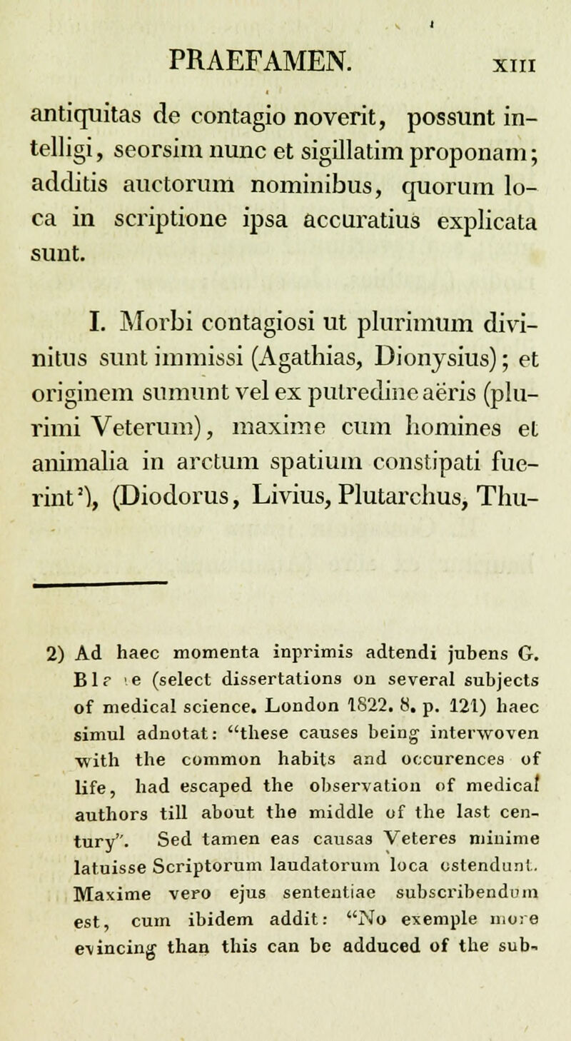 antiquitas de contagio noverit, possunt in- telligi, seorsim nunc et sigillatim proponam; additis auctorum nominibus, quorum lo- ca in scriptione ipsa accuratius explicata sunt. I. Morbi contagiosi ut plurimum divi- nitus sunt immissi (Agathias, Dionysius); et originem sumunt vel ex pulredine aeris (plu- rimi Vetermn), maxime cum homines et animalia in arctum spatium constipati fue- rint3), (Diodorus, Livius, Plutarchus, Thu- 2) Ad haec momenta inprimis adtendi jubens G. Blr '.e (select dissertations on several subjects of medical science. London 1822. 8. p. 121) haec simul adnotat: these causes being intervvoven with the common habits and occurences of life, had escaped the observation of medicaf authors till about the middle of the last cen- tury. Sed tamen eas causas Veteres minime latuisse Scriptorum laudatorum loca ostendunt. Maxime vero ejus sententiae subscribendum est, cum ibidem addit: No exemple more evincing than this can be adduced of the sub-