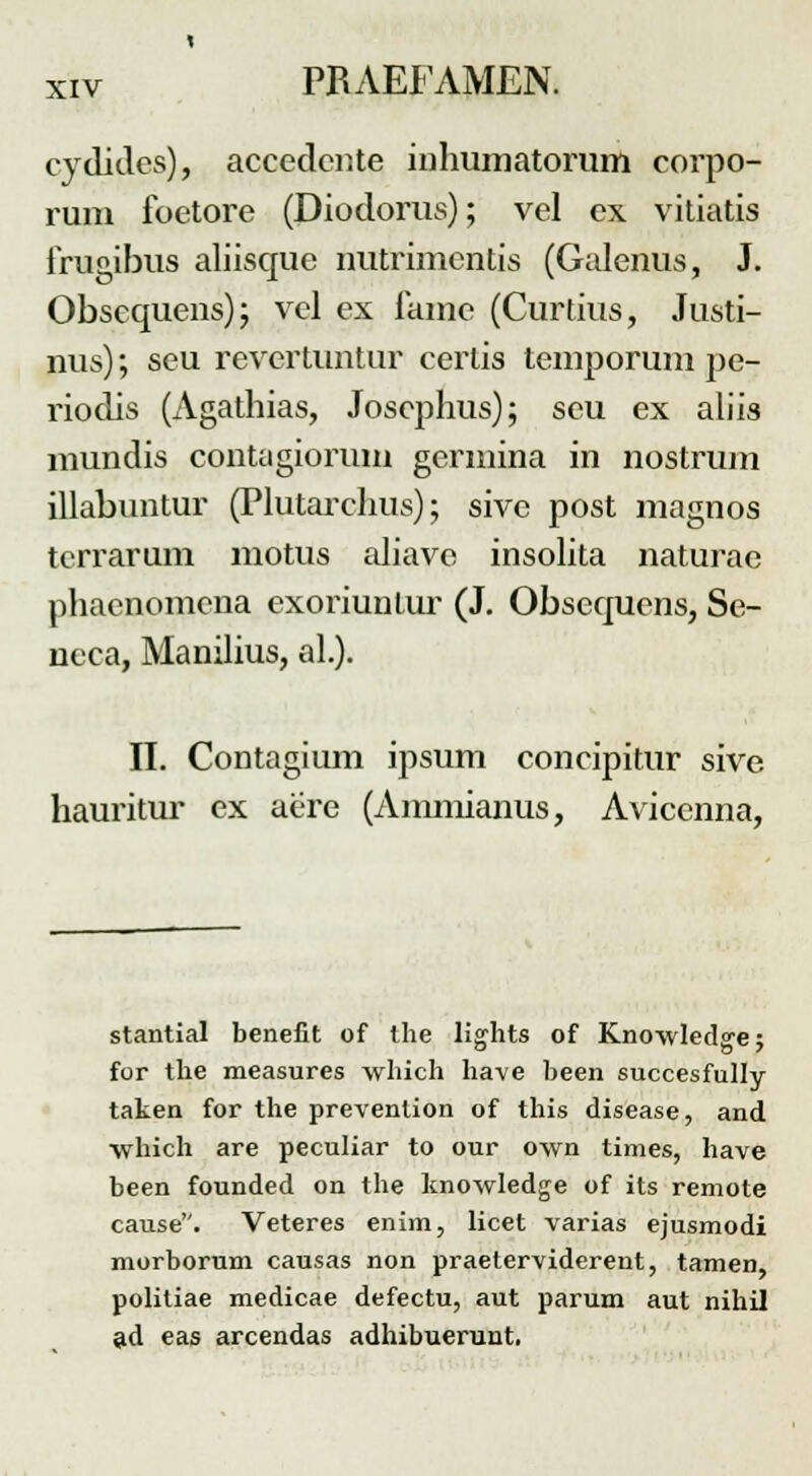 cydidcs), accedcnte inhumatorum corpo- runi foetore (Diodorus); vel ex vitiatis frugibus aliisque nutrimentis (Galenus, J. Obscquens); vel ex fame (Curtius, Justi- nus); seu revertuntur cerlis temporum pe- riodis (Agathias, Joscphus); seu ex aliis mundis conUigiorum germina in nostrum illabuntur (Plutarchus); sivc post magnos tcrrarum motus aliave insolita naturae phacnomcna exoriuutur (J. Obscquens, Se- neca, Manilius, al.). II. Contagium ipsum concipitur sive hauritur ex aere (Ammianus, Aviccnna, stantial benefit of the lights of Knowledge; for the measures which have been succesfully taken for the prevenlion of this disease, and which are peculiar to our own times, have been founded on the knowledge of its remote cause. Veteres enim, licet varias ejusmodi morborum causas non praeterviderent, tamen, politiae medicae defectu, aut parum aut nihil ad eas arcendas adhibuerunt.