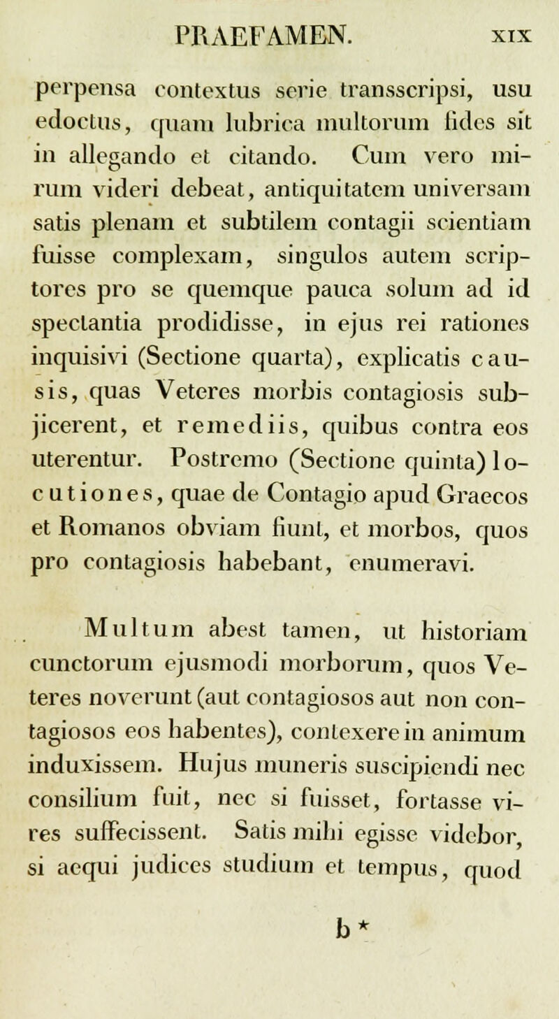 perpensa contextus serie transscripsi, usu edoctus, quam lubrica multorum lides sit in allegando et citando. Cum vero mi- rum videri debeat, antiquitatem universam satis plenam et subtilem contagii scientiam fuisse complexam, singulos autem scrip- tores pro se quemque pauca solum ad id spectantia prodidisse, in ejus rei rationes inquisivi (Sectione quarta), explicatis cau- sis, quas Veteres morbis contagiosis sub- jicerent, et remediis, quibus contra eos uterentur. Postrcmo (Sectione quinta)lo- c u t i o n e s, quae de Contagio apud Graecos et Romanos obviam fiunt, et morbos, quos pro contagiosis habebant, enumeravi. Multum abest tamen, ut historiam cunctorum ejusmodi morborum, quos Ve- teres noverunt (aut contagiosos aut non con- tagiosos eos habentes), conlexerein animum induxissem. Hujus muneris suscipiendi nec consilium fuit, nec si fuisset, fortasse vi- res suffecissent. Satis mihi egisse videbor si aequi judiccs studium et tempus, quod