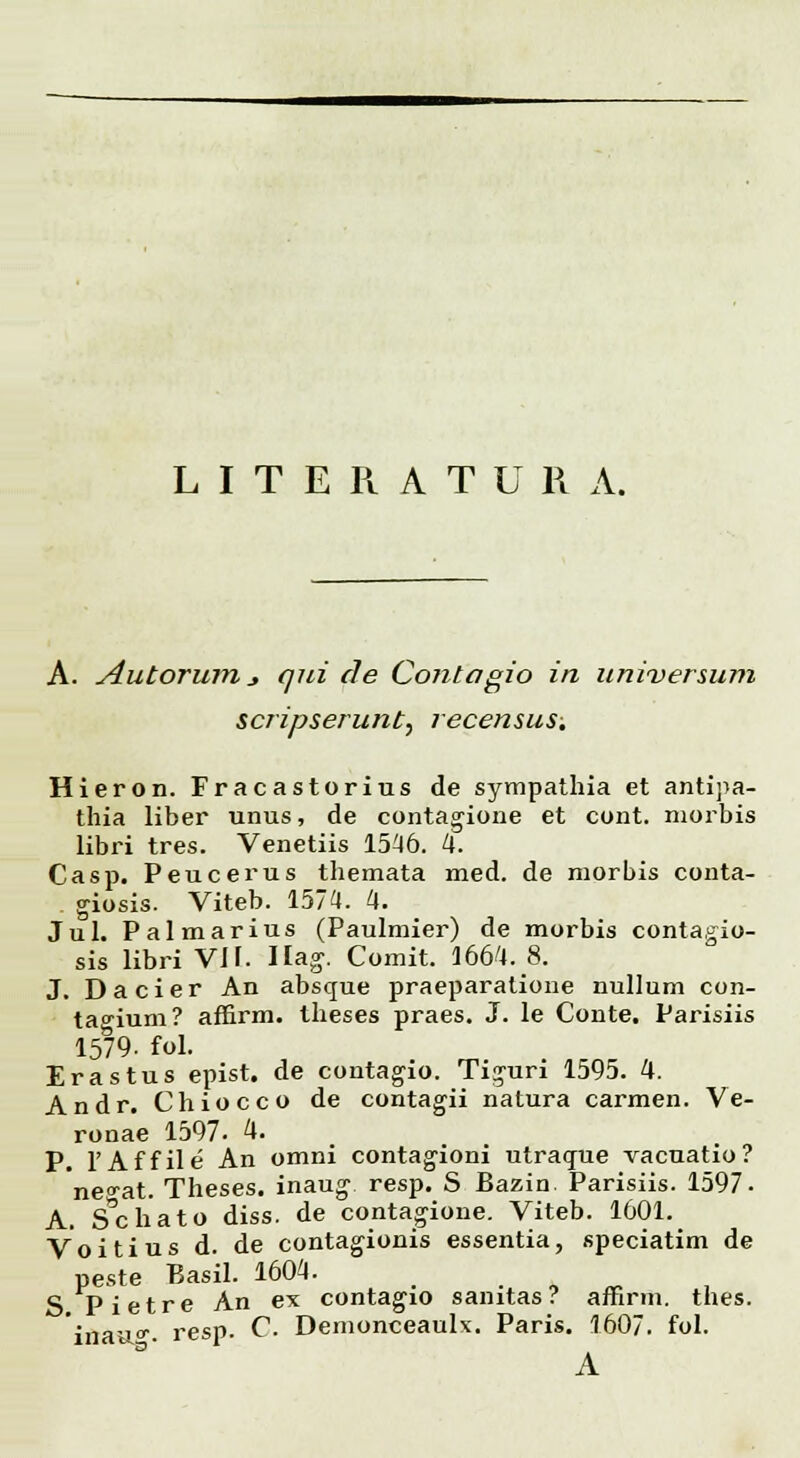 A. Autorum _, qui cle Cojitagio in universum scripserunt, recensus. Hieron. Fracastorius de sympathia et antipa- thia liber unus, de contagione et cont. morbis libri tres. Venetiis 1546. 4. Casp. Peucerus themata med. de morbis conta- giosis. Viteb. 1574. 4. Jul. Palmarius (Paulmier) de morbis contagio- sis libri VH. Hag. Comit. 1664.8. J. Dacier An absque praeparatione nullum con- tao-ium? affirm. theses praes. J. le Conte. Parisiis 1579. fol. Erastus epist. de contagio. Ti^uri 1595. 4. Andr. Chiocco de contagii natura carmen. Ve- ronae 1597. 4. P. 1'Affile An omni contagioni utraque vacuatio? neo-at. Theses. inaug- resp. S Bazin. Parisiis. 1597- A. Schato diss. de contagione. Viteb. 1601. Voitius d. de contagionis essentia, speciatim de peste Basil. 1604. S Pietre An ex contagio sanitas? affirm. thes. iflauff- resp. C. Demonceaulx. Paris. 1607. fol. A