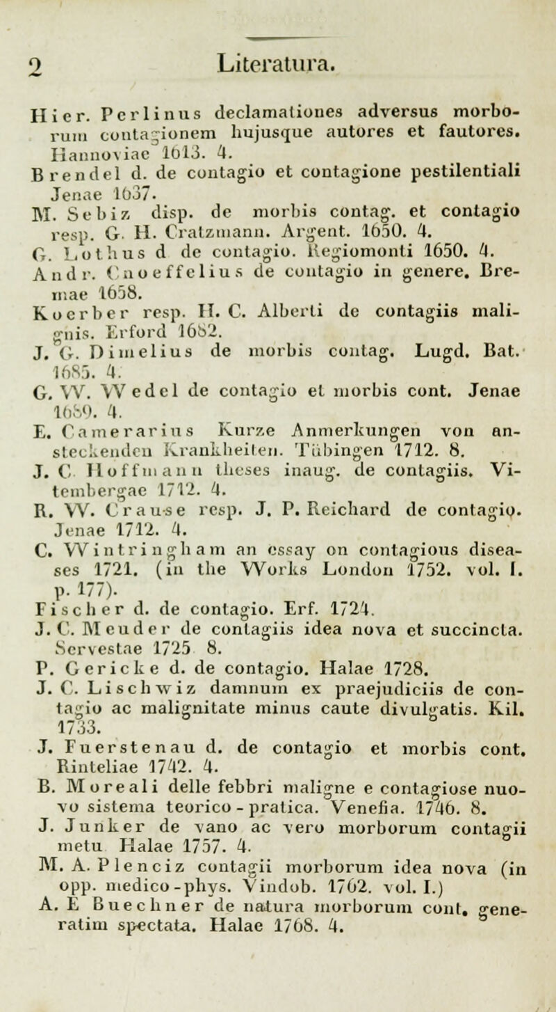 Hier. Pcrlinus declamalioues adversus morbo- ruiu conta~ionem hujusque autores et fautores. Ilannoviae 1013. 4. Brendel d. de contagio et contagione pestilentiali Jenae 1637. M. Sebiz disp. de morbis contag. et contagio resp. G. H. Cralziuann. Argeut. 1650. 4. G. Lothus d de contagio. Regiomonti 1650. 4. Andr. Cnoeffelius de contagio in genere. Bre- mae 1658. Kocrber resp. H. C. Alberli de contagiis mali- ghis. Erford 1682. J. G. Dimelius de morbis contag. Lugd. Bat. 1685. 4. G. W. Wedel de contagio el morbis cont. Jenae 16S9. 4. E. Camerarius Kurze Anmerkungen von an- steckendcu Krankheiten. Tiibingen 1712. 8. J. C Iloffmann theses inaug. de conlagiis. Vi- tembergae 1712. 4. R. \V. C r a u s e resp. J. P. Rcichard de contagio. J.^nae 1712. 4. C. Wintringham an cssay on contagious disea- ses 1721. (iii the Works London 1752. vol. I. p. 177). Fischer d. de conlagio. Erf. 172'4. J. C. Mcuder de conlagiis idea nova et succincla. Scrvestae 1725 8. P. Gericke d. de contagio. Halae 1728. J. C. Liscbwiz damnum ex praejudiciis de con- tagio ac malignitate minus caute divuljratis. Kil. 1733. J. Fuerstenau d. de contagio et morbis cont. Rinleliae 1742. 4. B. Moreali delle febbri maligne e contagiose nuo- vo sistema teorico - pratica. Venefia. 1746. 8. J. Junker de vano ac vero morborum contagii metu Halae 1757. 4. M. A. Plenciz contagii morborum idea nova (in opp. medico-phys. Vindob. 1762. vol. I.) A. £ Buechner de natura morborum cont. gene-