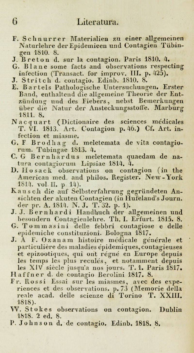 F. Schnurrer Materialien zu einer allgemeinen Naturlehre der Epideuiieen und Contagien Tiibin- gen 1810. 8. J. Breton d. sur la contagion. Paris 1810. 4. G. Blane some facts and observations respecting infection (Transact. for improv. III. p. 425). J. Stritch d. contagio. Edinb. 1810. 8. E. Barlels Pathologische Untersuchungen. Erster Band, enthaltend die allgeineine Theorie der Ent- ziindung und des Fiebers, nebst Bemerkungen iiber die Natur der Ansteckungsstoffe. Marburg 1811. 8. Nacquart (Dictionaire des sciences medicales T. VI. 1813. Art. Contagion p. 46.) Cf. Art. in- fection et miasme. G. F Brodhag d. meletemata de vita contagio- rum. Tubingae 1813. 4. C. G Bernhardus meletemata quaedam de na- tura contagiorum Lipsiae 1814. 4. D. Hosack observations on contagion (in the American med. and philos. Register. New-York 1814. vol. II. p 14). Kausch die auf Selbsterfahrung gegriindeten An- sichten der akuten Contagien (in flufeland's Journ. der pr. A. 1814. N. J. T. 32. p. 1). J. J. Bernhardi Handhuch der allgemeinen und besondern Contagienlehre. Th. I. Erfurt. 1815. 8. G. Tommasini delle febbri contagiose e delle epidemiche constituzioni. Bologna 1817. J. A F. Oxanam histoire medicale generale et particuliere des maladies epidemiques, contagieuses et epizootiques, qui ont regne en Europe depuis les temps les plus recules, et notamment depuis Ies XIV siecle jusqu'a nos jours. T. 1. Paris 1817. Haffner d. de contagio Berolini 1817. 8. Fr. Rossi Essai sur les miasmes, avec des expe- riences et des observations. p. 73 (Memorie della reale acad. delle scienze di Torino T. XXIII. 1818). W. Stokes observations on contagion. Dublin 1818. 2 ed. 8. P. Johnson d. de conta^io. Edinb. 1818. 8.