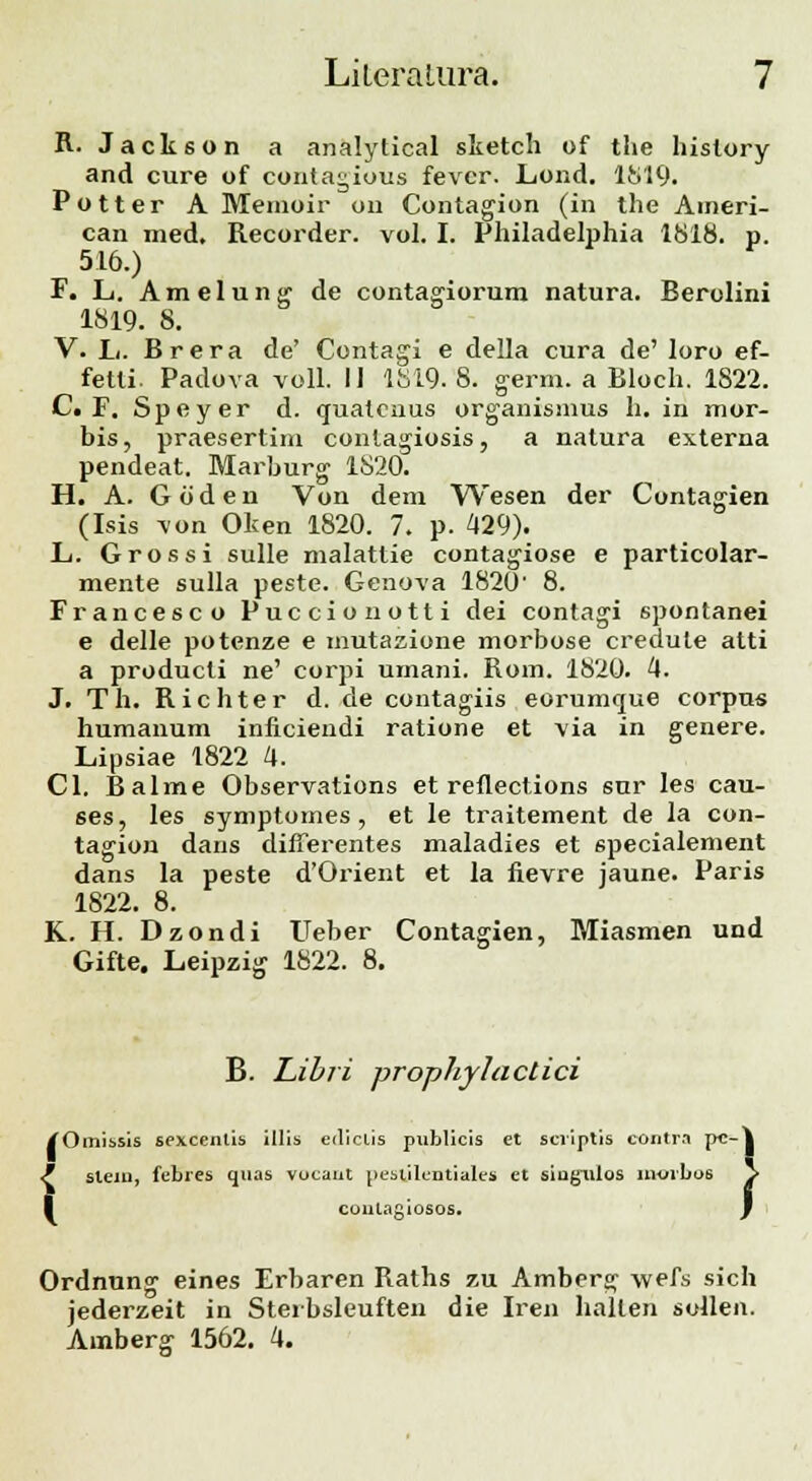 R. Jackson a analytical slietch of the hislory and cure of conta^ious fevcr. Lond. 1819. Potter A Meinoir 011 Contagion (in the Aineri- can med. Recorder. vol. I. Philadelphia 1818. p. 516.) F. L. Amelung de contagiorum natura. Berolini 1819. 8. V. L. Brera de' Contagi e della cura de' loro ef- fetti. Padova voll. II 1819. 8. germ. a Bloch. 1822. C. F. Speyer d. quatcuus organisnms h. in mor- bis, praesertim conlagiosis, a natura externa pendeat. Marburg 1820. H. A. G 6 d e n Von dem Wesen der Contagien (Isis von Oken 1820. 7. p. 429). L. Grossi sulle malattie contagiose e particolar- mente sulla peste. Genova 1820' 8. Francesco Puccionotti dei contagi spontanei e delle potenze e mutasione morbose credule atti a producli ne' corpi umani. Rom. 1820. 4. J. Th. Richter d. de contagiis eorumque corpus humanum inficiendi ratione et via in genere. Lipsiae 1822 4. Cl. Balme Observations et refiections sur les cau- ses, les symptomes , et le traitement de la con- tagion dans difierentes maladies et specialement dans la peste d'Orient et la fievre jaune. Paris 1822. 8. K. H. Dzondi Ueber Contagien, Miasmen und Gifte. Leipzig 1822. 8. B. Libri prophylactici /Omissis sexcentis illis edictis pnblicis et scriptis contra p«-| / sleui, febres quas vocaut peslilentiales et siugiilos moibo6 > I contagiosos. f Ordnung eines Erbaren Raths zu Amberg wefs sich jederzeit in Sterbsleuften die Iren hallen sollen. Amberg 1562. 4.