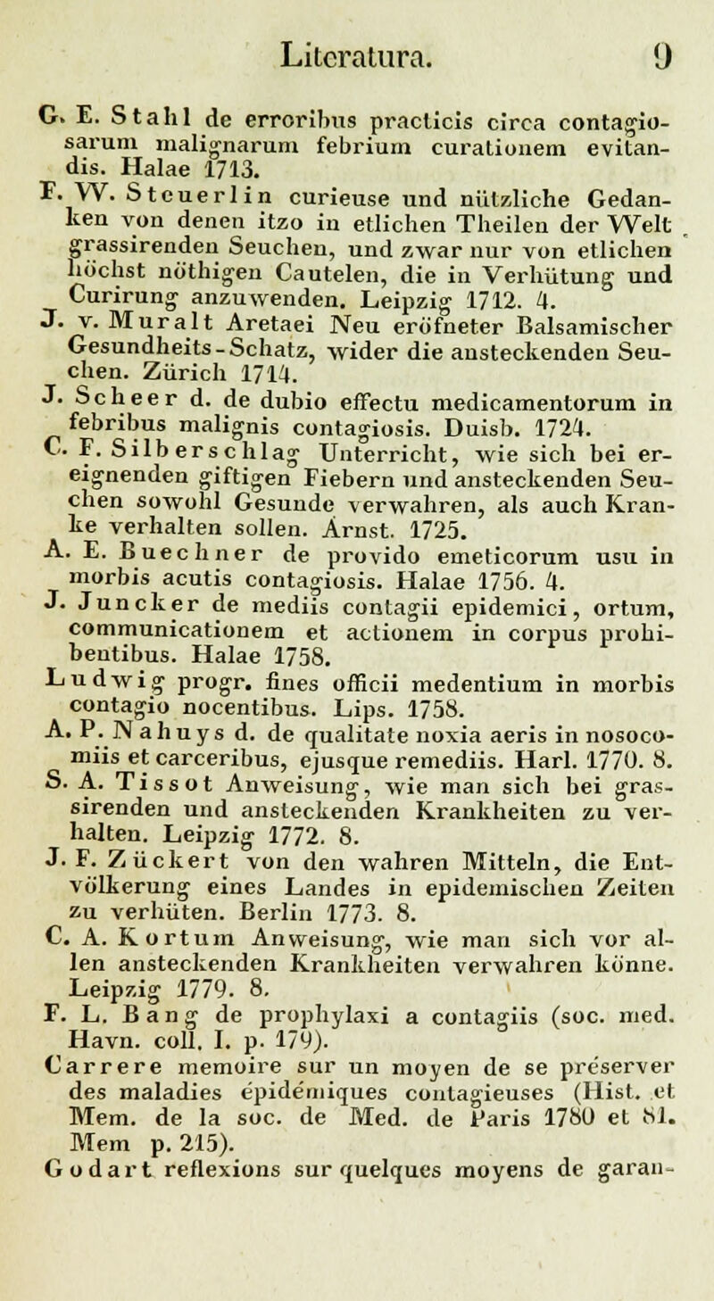 G. E. Stalil de errorlbus praclicis circa contagio- sarum malignarum febrium curationem evitan- dis. Halae 1713. F. W. Stcuerlin curieuse und niitzliche Gedan- ken von denen itzo in etlichen Theilen der Welt grassirenden Seucheu, und zwar nur von etlichen hochst nothigen Cautelen, die in Verhiitung und Curirung anzuwenden. Leipzig 1712. 4. J. v. Muralt Aretaei Neu erofneter Balsamischer Gesundheits-Schatz, wider die ansteckenden Seu- chen. Ziirich 1714. J. S c h e e r d. de dubio effectu medicamentorum in febribus malignis contagiosis. Duisb. 1724. C. F. Silberschlag Unterricht, wie sich bei er- eignenden giftigen Fiebern und ansteckenden Seu- chen sowohl Gesunde verwahren, als auch Kran- ke verhalten sollen. Arnst. 1725. A. E. Buechner de provido emeticorum usu in morbis acutis contagiosis. Halae 1756. 4. J. Juncker de mediis contagii epidemici, ortum, communicationem et actionem in corpus prohi- bentibus. Halae 1758. Ludwig progr. fines officii medentium in morbis contagio nocentibus. Lips. 1758. A. P. Nahuys d. de qualitate noxia aeris in nosoco- miis et carceribus, ejuscrue remediis. Harl. 1770. 8. S. A. Tissot Anweisung', wie man sich bei gras- sirenden und ansteckenden Krankheiten zu ver- halten. Leipzig 1772. 8. J. F. Ziickert von den wahren Mitteln, die Ent- volkerung eines Landes in epidemischen Zeiten zu verhiiten. Berlin 1773. 8. C. A. Kortum Anweisung-, wie man sich vor al- len ansteckenden Krankheiten verwahren konne. Leipzig 1779. 8. F. L. Bang de prophylaxi a contagiis (soc. med. ^ Havn. coll. I. p. 179). Carrere memoire sur un moyen de se preserver des maladies epidemiques contagieuses (Hist. et Mem. de la soc. de Med. de Paris 1780 et 81. Mem p. 215). Godart reflexions sur quelques moyens de garan-