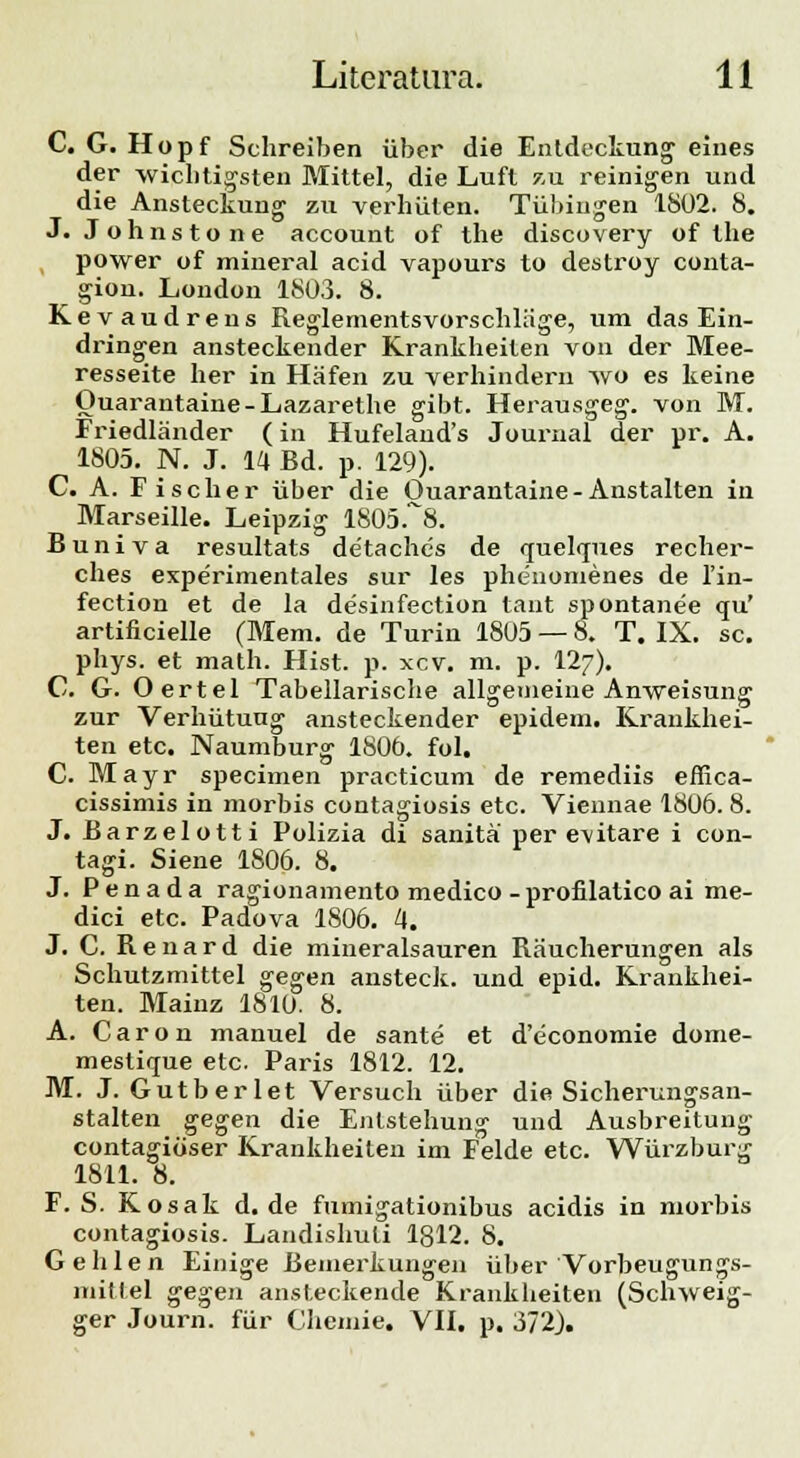 C. G. Hopf Schreiben iiber die Entdeckung eines der wicbtigsten Mittel, die Luft zu reinigen und die Ansteckung zu verhiiten. Tiibiugen 1802. 8. J. Johnstone account of the discovery of the power of mineral acid vapours to destroy conta- gion. London 1803. 8. Kevaudrens Reglementsvorschlage, um das Ein- dringen ansteckender Krankheiten von der Mee- resseite her in Hafen zu verhindern avo es keine Ouarantaine-Lazarethe gibt. Herausgeg. von M. Friedlander (in Hufeland's Journal der pr. A. 1805. N. J. 14 Bd. p. 129). C. A. Fischer iiber die Ouarantaine-Anstalten in Marseille. Leipzig 1805.^8. Buniva resultats detaches de quelques recher- ches experimentales sur les phenomenes de l'in- fection et de la desinfection tant spontanee qu' artificielle (Mem. de Turin 1805 — 8. T. IX. sc. phys. et math. Hist. p. xcv. m. p. I27). C. G. Oertel Tabellarische allgemeine Anweisung zur Verhiitung ansteckender epidem. Krankhei- ten etc. Naumburg 1806. fol. C. Mayr specimen practicum de remediis effica- cissimis in morbis contagiosis etc. Viennae 1806. 8. J. Barzelotti Polizia di sanita per cvitare i con- tagi. Siene 1806. 8. J. P e n a d a ragionamento medico - profilatico ai me- dici etc. Padova 1806. 4. J. C. R e n a r d die mineralsauren Raucherungen als Schutzmittel gegen ansteck. und epid. Krankhei- ten. Mainz 1810. 8. A. Caron manuel de sante et d'economie dome- mestique etc. Paris 1812. 12. M. J. Gutberlet Versuch iiber die Sicherungsan- stalten gegen die Enlstehung und Ausbreituug contagitiser Krankheiten im Felde etc. Wiirzburg 1811. 8. F. S. Kosak d. de fumigationibus acidis in morbis contagiosis. Landishuli lgl2. 8. Gehlen Einige Bemerkungeii iiber Vorbeugungs- mitlel gegen ansteckende Kranklieiten (Schweig- ger Journ. fiir Chemie. VII. p. 372).