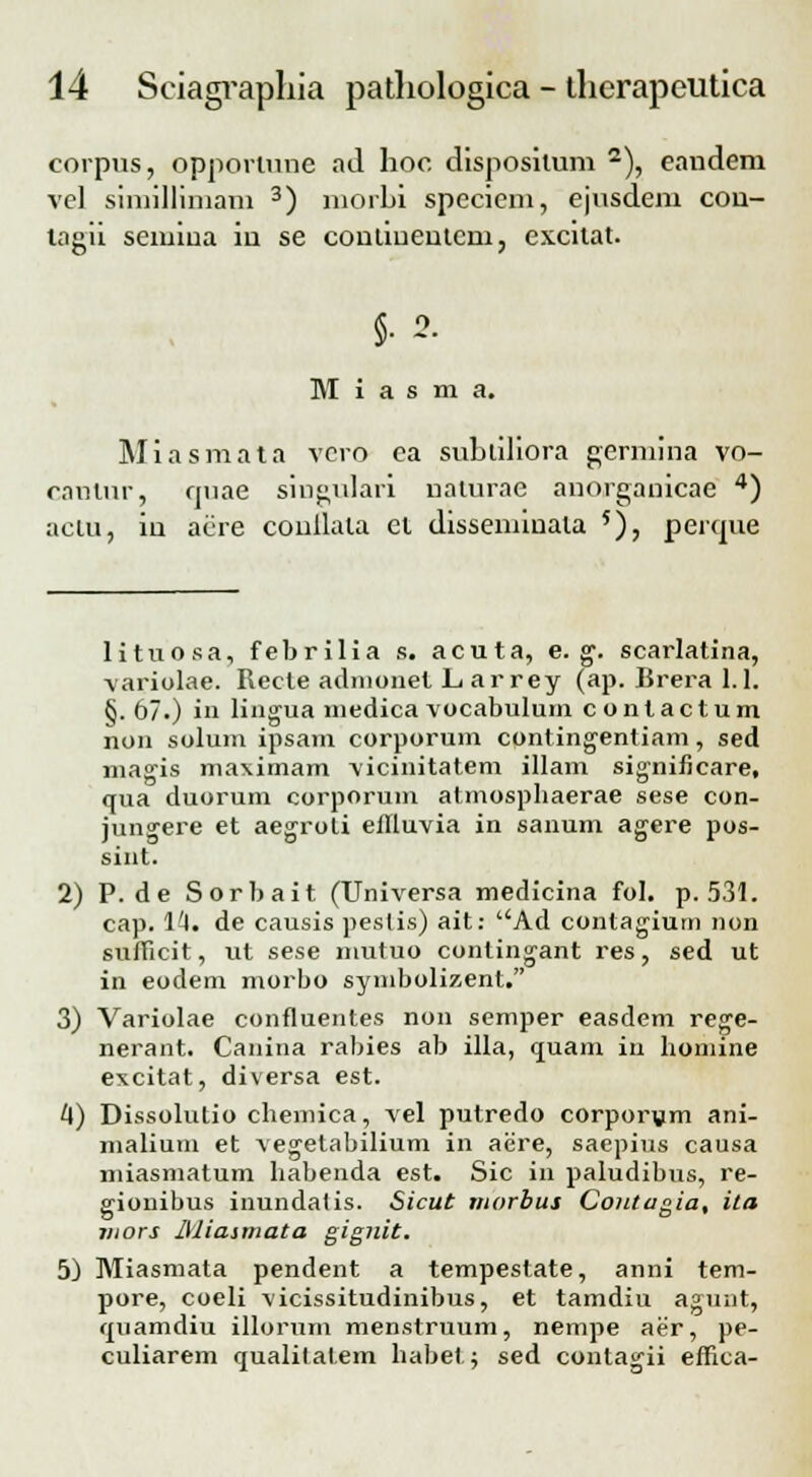 corpus, oppomme ad hoc dispositum 2), eandem vel simillimam 3) morhi speciem, ejusdem cou- lagii seiuiua in se coniiuenlcm, excitat. §• 2. M i a s m a. Miasmata vero ea suhliliora gerniina vo- cautur, quae singulari naturae anorganicae 4) aclu, in acre conllala ct disseminata 5), penpie lituosa, febrilia s. acuta, e. g\ scarlatina, variolae. Recte adnionet L ar rey (ap. Brera 1.1. §. 67.) in lingua niedica vocabuluni contactum non solum ipsam corporum contingentiam, sed magis maximam vicinitatem illam significare, qua duorum corporum atmospbaerae sese con- jungere et aegroti ellluvia in sanum agere pos- sint. 2) P. de Sorbait (Universa medicina fol. p. 531. cap. 1'A. de causis pestis) ait: Ad contagium non sufficit, ut sese mutuo conlingant res, sed ut in eodem morbo symbolizent. 3) Variolae confluentes non semper easdem rege- nerant. Canina rabies ab illa, quam in homine excitat, diversa est. 4) Dissolutio chemica, vel putredo corporum ani- malium et vegetabilium in aere, saepius causa miasmatum habenda est. Sic in paludibus, re- gionibus inundatis. Sicut morbus Coiitagia, ita jnors lUiasmata gignit. 5) Miasmata pendent a tempestate, anni tem- pore, coeli vicissitudinibus, et tamdiu agunt, quamdiu illorum menstruum, nempe aer, pe- culiarem qualitatem habet; sed contagii effica-