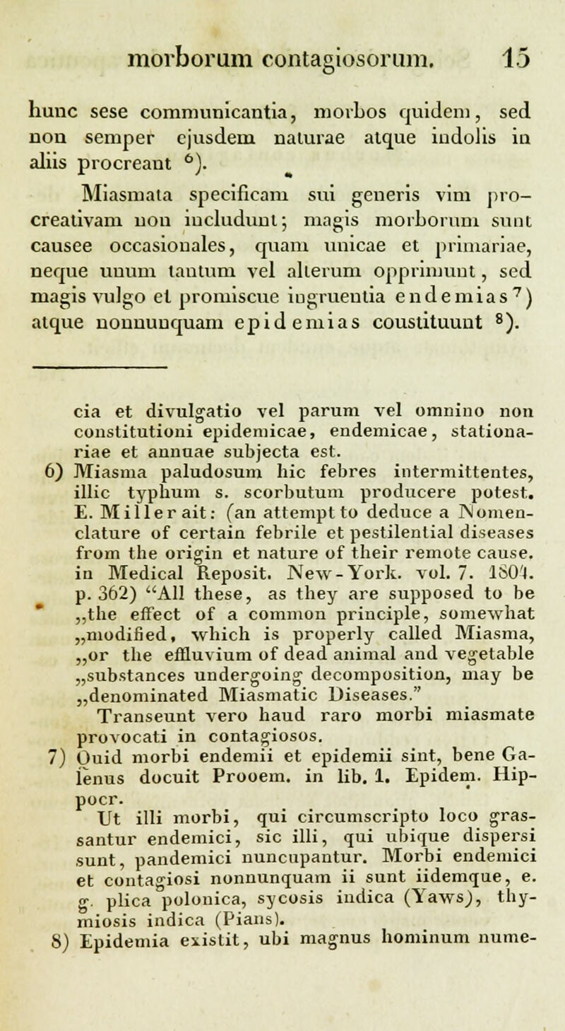 it> hunc sese communicantia, morbos quidem, sed non semper ejusdem naturae atque indolis in aliis procreant 6). Miasmata specificam sui generis vim pro- creativam uou iucludunt; magis morborum sunt causee occasiouales, quam unicae et primariae, neque uuum tantum vel allerum opprimuut, sed magis vulgo el promiscue iugrueutia endemias7) atque nonnunquam epidemias coustituunt 8). cia et divulgatio vel parum vel omnino non constitutioni epidemicae, endemicae, stationa- riae et annuae subjecta est. 6) Miasma paludosum hic febres intermittentes, illic typhum s. scorbutum producere potest. E. Millerait: (an attempt to deduce a ISIomen- clature of certain febrile et pestilential diseases from the origin et nature of their remote cause. in Medical Reposit. New-York. vol. 7. 1S0'4. p. 362) All these, as they are supposed to be „the efFect of a common principle, somewhat „modified, which is properly called Miasma, „or the effluvium of dead animal and vegetable „substances undergoing- decomposition, niay be „denominated Miasmatic Diseases. Transeunt vero haud raro morbi miasmate provocati in contagiosos. 7) Ouid morbi endemii et epidemii sint, bene Ga- lenus docuit Prooem. in lib. 1. Epidem. Hip- pocr. Ut illi morbi, qui circumscripto loco gras- santur endemici, sic illi, qui ubique dispersi sunt, pandemici nuncupantur. Morbi endemici et conta^iosi nonnunquam ii sunt iidemque, e. «•. plica polonica, sycosis indica (Yaws), thy- miosis indica (Pians). 8) Epidemia existit, ubi magnus hominum nume-