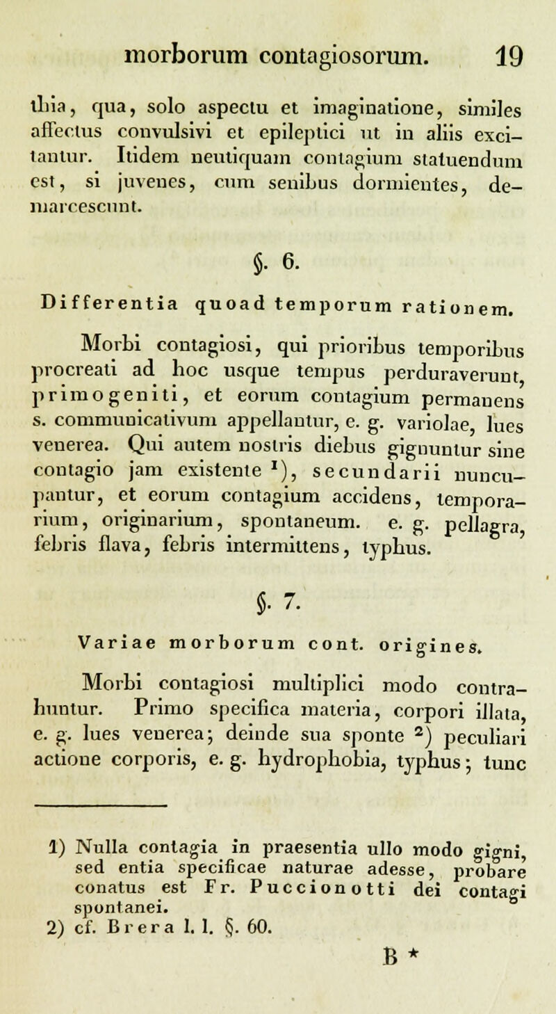 ihia, cjua, solo aspeciu et imaginatione, similes aflectus convulsivi et epileptici ut in aliis exci- tantur. Itidem neutiquam conlagium slatuendum cst, si juvenes, cum senibus dormientes, de- marcescimt. §. 6. Differentia quoad temporum rationem. Morbi contagiosi, qui prioribus temporibus procreati ad hoc usque tempus perduraverunt primogeniti, et eorum contagium permanens s. commuuicalivum appellantur, e. g. variolae lues venerea. Qui autem noslris diebus gignunlur sine contagio jam existente x), secundarii nuncu- pantur, et eorum contagium accidens, tempora- rium, originarium, spontaneum. e. g. pelJagra febris flava, febris intermiltens, typhus. §.7. Variae morborum cont. origines. Morbi contagiosi multiplici modo contra- huntur. Primo specifica materia, corpori iJIata e. g. lues venerea; deinde sua sponte 2) peculiari actione corporis, e. g. hydrophobia, typhus; tunc 1) Nulla contagia in praesentia ullo modo gi^ni, sed entia specificae naturae adesse, probare conatus est Fr. Puccionotti dei contaoi spontanei. 2) cf. B r e r a I. 1. §. 60. B*