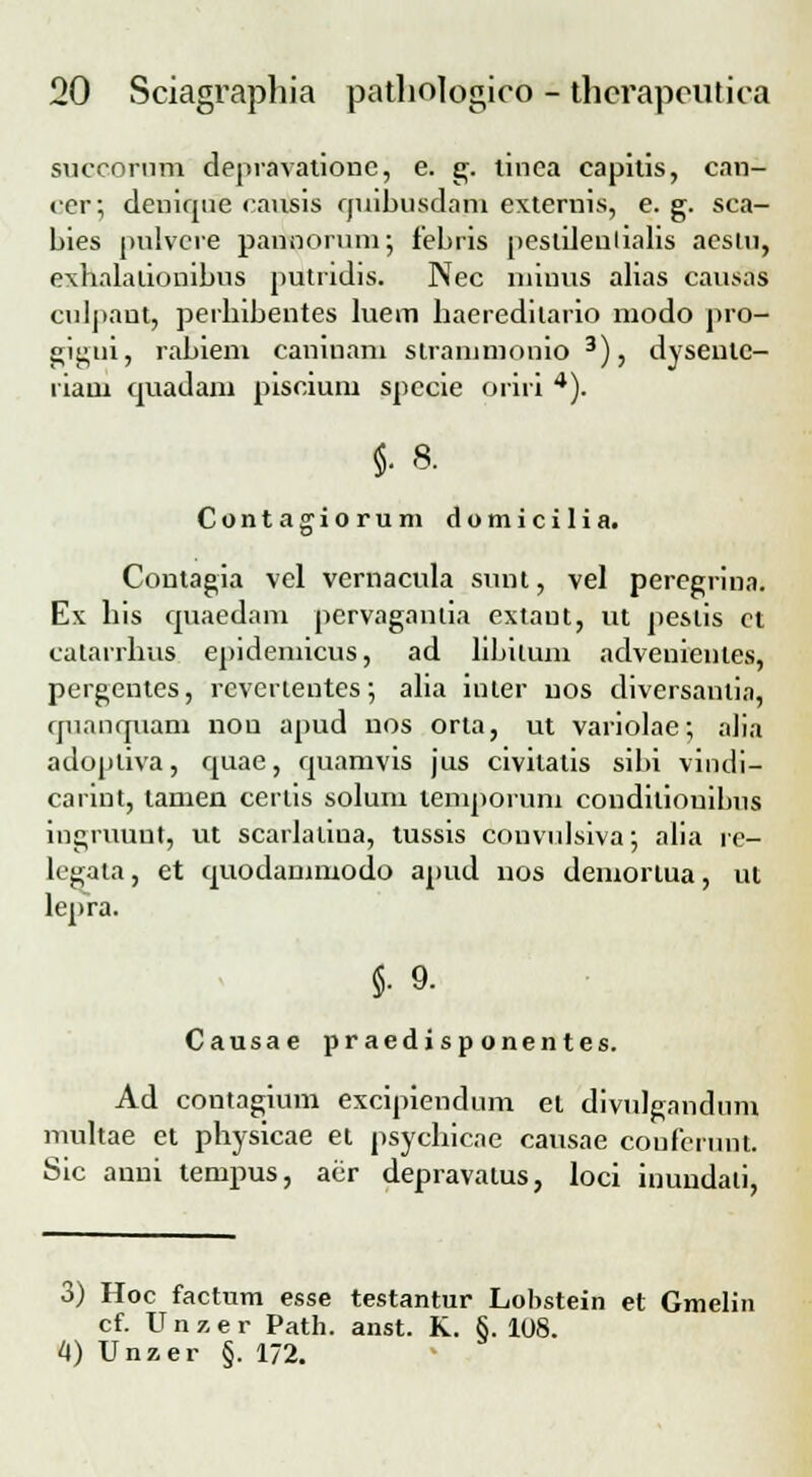 succorum dejiravationc, e. g. tinea capitis, can- cer; deniqne causis quibusdam externis, e. g. sca- bies pulvere pannorum; febris pestilentialis aesiu, exhalalionibus putndis. Nec niinus alias causas ciiljiant, perbibentes luem baeredilario modo jiro- gigui, rabiem caninam slranimonio 3), dyseulc- riaui quadam piscium spccie oriri 4). M- Contagiorum domiciliat Contagia vcl vernacula sunt, vel peregrina. Ex bis quaedam pervagautia extaut, ut jieslis et calarrbus epidemicus, ad libitum advenienles, pergentes, revertentes; alia iuter uos diversantia, quanquani non apud uos orta, ut variolae; alia adojitiva, quae, quamvis jus civitatis sibi vindi- carint, tamen certis solum temporuni couditiouibus iugruunt, ut scarlatina, tussis convulsiva; alia rc- legata, et cmodammodo apud nos demortua, ui lej>ra. §. 9. Causae praedisponentes. Ad contagium excipiendum el divulgandum multae et physicae et psycbicae causae conferuut. Sic auni tempus, aer depravatus, loci inundali, o) Hoc factum esse testantur Lobstein et Gmelin cf. Unzer Path. anst. K. §. 108. 4) Unzer §. 172.