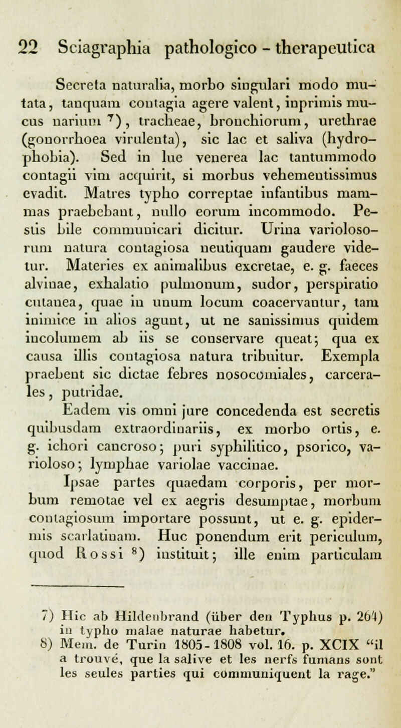 Secreta uaturalla, morbo singulari modo mu- tata, tauquam contagia agere valent, inprimis mu- cus uarium 7), tracheae, brouchiorum, urethrae (gouorrhoea virulenta), sic lac et saliva (hydro- phobia). Sed in lue venerea lac tantummodo contagii vini acquirit, si morhus vehemeutissimus evadit. Matres typho correptae infantibus mam- mas praebcbaut, nullo eorum incommodo. Pe- stis bile conimuuicari dicitur. Urina varioloso- rum natura coutagiosa ueutiquam gaudere vide- tur. Materies ex animalibus excretae, e. g. faeces alviuae, exhalatio pulmonuin, sudor, perspiratio culanea, quae iu unum locum coacervantur, tam inimice iu alios agunt, ut ne sanissinms quidem incolumem ab iis se conservare queat; qua ex causa illis coutagiosa natura tribuitur. Exempla praebent sic dictae febres nosocomiales, carcera- les, putridae. Eadem vis omni jure concedenda est secretis quibusdam extraordiuariis, ex morbo ortis, e. g. ichori cancroso; puri syphilitico, psorico, va- rioloso; lymphae variolae vacciuae. Ipsae partes quaedam corporis, per mor- bum remotae vel ex aegris desumptae, morbum coniagiosum importare possunt, ut e. g. epider- mis scarlatiuam. Huc ponendum erit periculum, quod Rossi 8) instituif, ille enim particulam 7) Hic ab Hiklenhrand (iiber den Typhus p. 2b'4) in typho nialae naturae habetur. S) Meni. de Turiti 1805-1808 vol. 16. p. XCIX il a trouve, que la salive et les nerfs funians sont les seules parties ijui communiquent la rage.