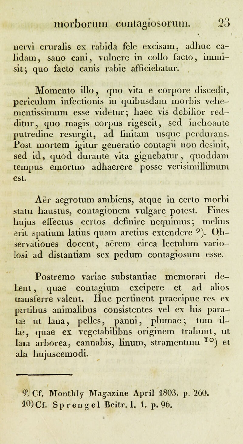 nervi cruralis ex rabida fele excisam, adliuc ca- lidam, sano cani, vulnere in collo facio, immi- sit; quo faclo canis rabie afficiebalur. Momento illo, quo vita e corpore discedh, pcriculum infectiouis in quibusdam morbis vehe- mentissimum esse videtur; haec vis debilior red- ditur, quo magis corpus rigescit, sed inchoante putredine resurgit, ad finitam usque perdurans. Post mortem igitur generatio contagii non dcsinit, sed id, quod durante vita giguebatur, quoddam tempus emortuo adhaerere posse verisimillimum est. Aer aegrotum ambiens, atque in certo morbi statu haustus, contagionem vulgare potest. Fines hujus effectus certos definire nequimus; melius erit spatium latius quam arctius extendere 9). Ob- servaliones docent, aerem circa lectulum vario- losi ad distantiam sex pedum contagiosum esse. Postremo variae substantiae memorari de- fent, quae contagium excipere et ad alios tiansferre valent. Huc pertinent praecipue res ex partibus animalibus consistentes vel ex his para- la3 ut lana, pelles, panni, plumae; tum il- la?, quae ex vegeiabilibns originem trahunl, ut lana arborea, caunabis, linurn, stramentum To) et ala hujuscemodi. 9^ Cf. Monthly Magazine April 1803. p. 260. 10)Cf. Sprengel Beitr. 1. 1. p. 96.