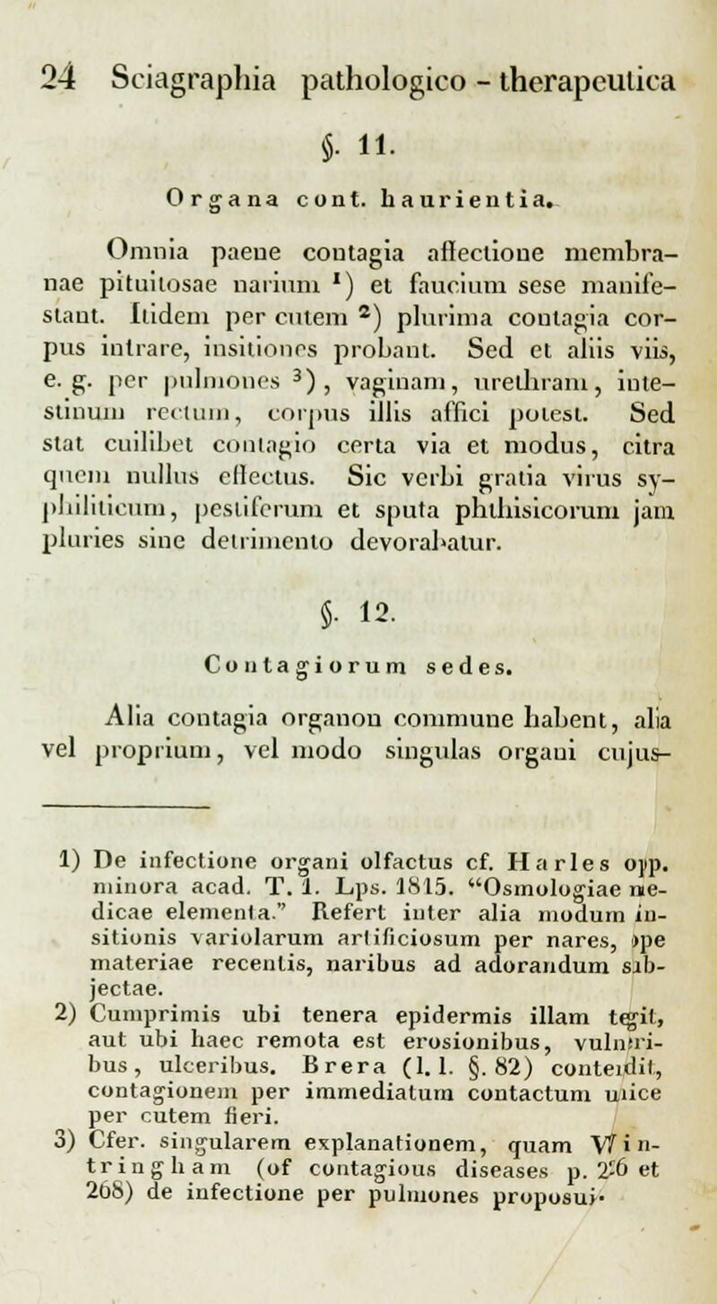 §• 11. Organa cont. haurientia. Omnia paeue coutagia allectione membra- nae pituitosae nariuni *) et faucium sese manife- slant. Itideni per cntem 2) plurima contagia cor- pus inlrare, insitiones probant. Sed et aliis viis, e. g. pcr pulmones 3) , vaginam, uretbram, iute- stinum rectum, corpus iJlis affici poiest. Sed stat cuilibet conlagio certa via et modus, citra quem nullus eHectus. Sic vcrbi gratia virus sy- philiticum, |)cslifcrum et sputa pblbisicorum jam pluries sine detrimcnto devorabalur. §• 12. Contaffiorum sedes. la Alia contagia organou commune babent, al vel propiium, vel modo singulas orgaui cujus- 1) De infectione organi olfactus cf. Harles opp. niinora acad. T. 1. Lps. 1815. Osmologiae nie- dicae elementa. Refert inter alia modum in- sitionis variolarum arlificiosum per nares, »pe materiae recenlis, naribus ad adorandum sib- jectae. 2) Cumprimis ubi tenera epidermis illam tejif, aut ubi haec remota est erosionibus, vulntri- bus, ulceribus. Brera (1.1. §.82) conteidit, contagionem per immediatum contactum uiice per cutem neri. 3) Cfer. singularem explanationem, quam Vfin- triugham (of contagious diseases p. 2^6 et 268) de infectione per pulmones proposui-