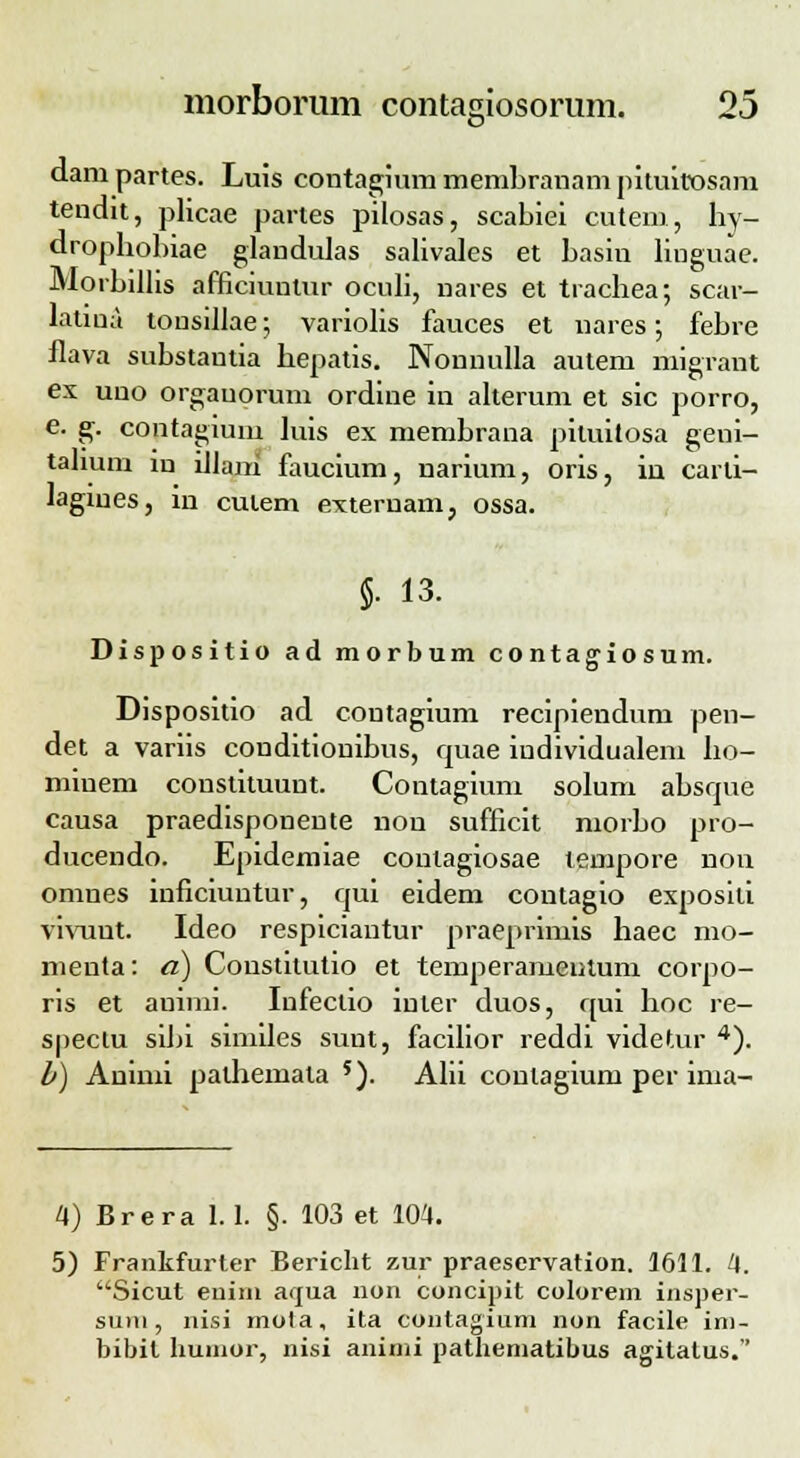 e* dam partes. Luis contagium membranam pituitosam tendit, plicae partes pilosas, scabiei cutem, hy- drophohiae glandulas salivales et basin linguae. Morbillis afficiuntur oculi, nares et trachea; scar- latiua tonsillae; variolis fauces et nares; febre flava substantia hepatis. Nonnulla autem migrant ex uno orgauorum ordine in alterum et sic porro, e. g. contagium hiis ex membrana pituitosa geni- tahum iu iJlani faucium, narium, oris, in carti- lagines, in cutem externam, ossa. §. 13. Dispositio ad morbum contagiosum. Dispositio ad coutagium recipiendum pen- det a variis conditionibus, rpaae iudividualem ho- miuem constituunt. Contagium solum absrpie causa praedisponente non sufficit morbo pro- ducendo. Epidemiae contagiosae tempore non omnes inficiuntur, cpii eidem coutagio exposili vivuut. Ideo respiciaiitur praeprimis haec mo- menta: a) Constilutio et temperamentum corpo- ris et auinii. Infeclio iuter duos, qui hoc re- spectu sibi similes sunt, facilior reddi videtur 4). b) Aninii pathemata 5). Alii conlagium per ima- 4) Brera 1.1. §. 103 et 104. 5) Frankfurter Bericht zur praeservation. 1611. 4. Sicut euim arrua non concipit colorem insper- suiu , nisi mota, ita contagium non facile im- bibit humor, nisi animi pathematibus agitatus.