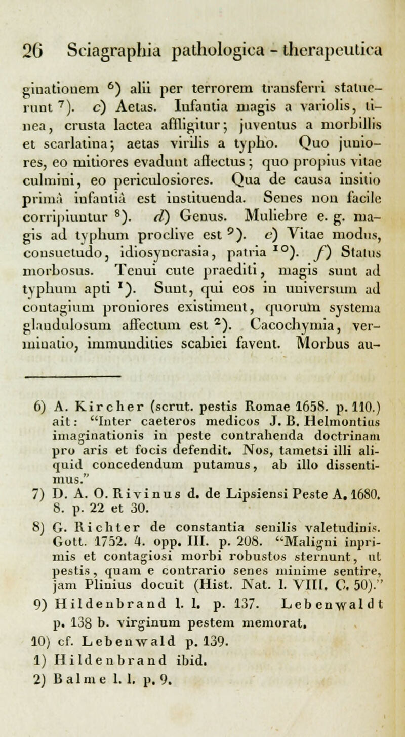 giuatiouern 6) alii per terrorem trausfcrri stalue- runt 7). c) Aetas. Infantia niagis a variolis, li- nea, crusta lactea affligitur; jnventus a niorbillis et scarlatina; aetas virllis a typho. Quo junio- res, eo mitiores evadunt aflectus ; quo propius vilae cuhnini, eo periculosiores. Qua de causa insitio prima infantia est iustituenda. Seues non facilc corripiuntur 8). fl) Geuus. Muliebre e. g. ma- gis ad typhum proclive est 9). c) Vitae modus, cousuctudo, idiosyncrasia, patria IO). f) Stalus morhosus. Teuui cute praedili, magis suul ad typhum apti x). Suut, qui eos in uuiversum ad coutagium proniores existiment, quorum syslenia glaudulosum affectum est 2). Cacochymia, ver- miuatio, immuudilies scahiei favent. Morhus au- 6) A. Kircher (scrut. pestis Romae 1658. p. 110.) ait: Inter caeteros medicos J. B. Helmontius imaginationis in peste contrahenda doctrinani pro aris et focis defendit. Nos, tametsi illi ali- quid concedendum putamus, ab illo dissenti- mus. 7) D. A. 0. Rivinus d. de Lipsiensi Peste A. 1680. 8. p. 22 et 30. 8) G. Richter de constantia senilis valetudinis. Gott. 1752. 4. opp. III. p. 208. Maligni inpri- mis et contagiosi morbi robustos steruunt, nl pestis, quam e contrario senes minime sentire, jam Plinius docuit (Hist. Nat. 1. VIII. C. 50). 9) Hildenbrand l. I. p. 137. Lebenwaldt p, 138 b. virginum pestem memoral. 10) cf. Lebenwald p. 139. 1) Hildenbrand ibid. 2) Balme 1.1. p. 9.