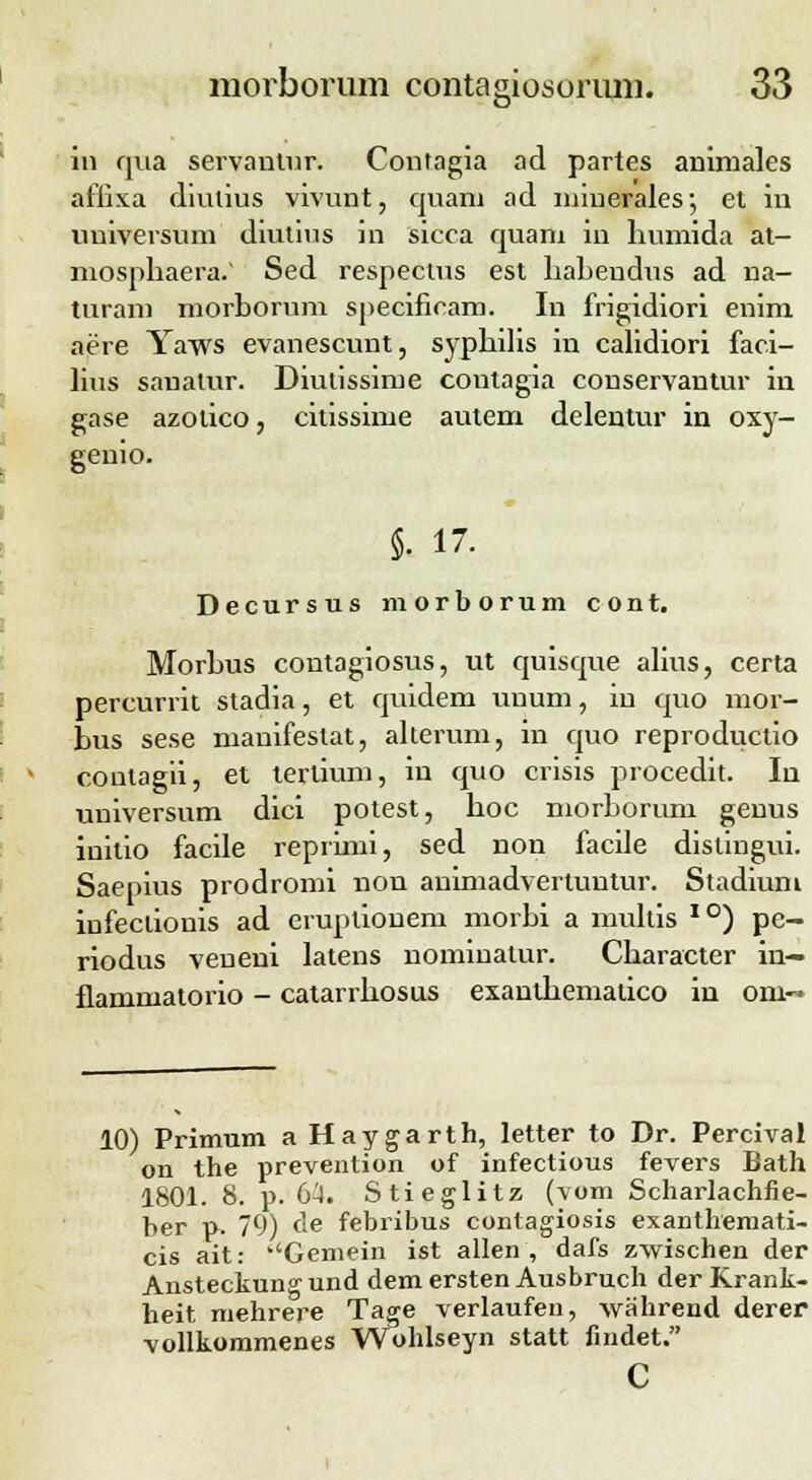 8* ii3 qua servantur. Contagia ad partes animales afiixa diulius vivunt, quam ad miuerales; et in uuiversum diutius in sicca quani in liumida at- mosphaera/ Sed respectus est liabendus ad na- turam morborum specifieam. In frigidiori enim aere Yaws evanescunt, syphilis in calidiori faci- lius sanalur. Diulissime contagia conservantur in gase azotico, citissime autem delentur in oxy- genio. §. 17. Decursus morborum cont. Morbus contagiosus, ut quisque alius, certa percurrit stadia, et quidem unum, in quo mor- bus sese manifeslat, alterum, in quo reproductio conlagii, et terlium, in quo crisis procedit. In universum dici potest, boc morborum genus inilio facile reprimi, sed non facile dislingui. Saepius prodromi non animadvertuntur. Stadium infeclionis ad eruptiouem morbi a multis I0) pe- riodus veueni latens nominatur. Cbaracter in- flammatorio - catarrbosus exanlbematico in oni- 10) Primum a Haygarth, letter to Dr. Percival on the prevention of infectious fevers Bath 1801. 8. p. G'4. Stieglitz (vom Scharlachfie- ber p. 79) de febribus contagiosis exanthemati- cis ait: ''Gemein ist allen , dafs zvvischen der Ansteckungund demersten Ausbruch der Krank- heit mehrere Tage verlaufen, vvahrend derer vollkommenes Wohlseyn statt findet. c