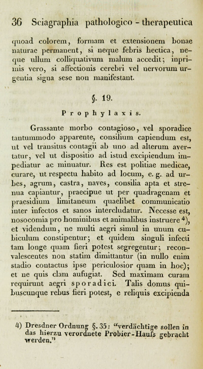 quoad colorem, formam et extensiouem bonae naturae permanent, si neque febris beclica, ne- que ulluni colliqualivuni malum accedit; inpri- mis vero, si affectionis cerebri vel nervorum ur- geutia sigua sese non manifestant. $. 19. Prophylaxis. Grassaute morbo contagioso, vel sporadice tautummodo apparente, consilium capiendum est, ut vel trausilus contagii ab uno ad alterum aver- tatur, vel ut disposilio ad islud excipiendum im- pediatur ac minuatur. Res est poliliae medicae, curare, ut respectu babito ad locum, e. g. ad ur- bes, agrum, castra, naves, consilia apta et stre- nua capiautur, praecipue ut per quadragenam et praesidium liniitaneum quaelibet communicatio inter infectos et sanos intercludatur. Necesse est, nosocomia pro bominibus et animalibus instruere 4), et videndum, ue multi aegri simul in unum cu- biculum constipentur*, et quidem singuli infecli tam louge quam fieri potest segregentur; recon- valescentes non statim dimittantur (in nullo enim sladio contactus ipse periculosior quam in boc); et ue quis clam aufugiat. Sed maximam curam requirunt aegri sporadici. Talis domus qui- buscunque rebus fieri potest, e reliquis excipienda 4) Dresdner Ordnung §. 35: verdachtige sollen in das hierzu verordnete Probier-Haufs gebracht vrerden.