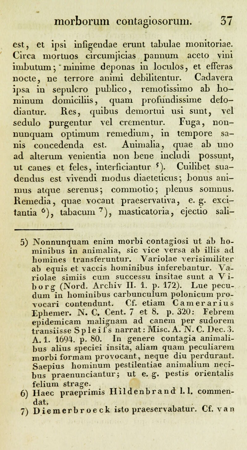 o' est, et ipsi infigendae erunt taLulae monitoriae. Circa morluos circumjicias pannum accto vini imbutum •, miuime deponas in loculos, et efferas nocte, ne terrore auimi debilitentur. Cardavera ipsa in sepulcro pubbco, remotissimo ab ho— minum domiciliis, quam profundissime defo- diantur. Res, quibus demortui usi sunt, vel sedulo purgentur vel crementur. Fuga, non- nuuquam optimum remedium, in tempore sa- nis coucedeuda est. Auimalia, quae ab uno ad alterum venientia non bene includi possunt, ut canes et feles, interficiantur *). Cuilibet sua- dendus est vivendi modus diaeteticus; bouus ani- mus atque serenus; commotio; pleuus somnus. Remedia, quae vocant praeservativa, e. g. exci- tantia 6), tabacum 7), masticatoria, ejeclio sali- 5) Nonnunquam enim morbi contagiosi ut ab bo- minibus in animalia, sic vice versa ab illis ad homines transferuntur. Variolae verisimiliter ab equis et vaccis hominibus inferebantur. Va- riolae simiis cum successu insitae sunt a V i- borg (Nord. Archiv II. 1. p. 172). Lue pecu- dum in hominibus carbunculum polonicum pro- vocari contendunt. Cf. etiam Camerarius Ephemer. N. C. Cent. 7 et 8. p. 320: Febrem epidemicam malignam ad canem per sudorem transiisse Spleifs narrat: Misc. A. N. C. Dec.3. A. 1. 1694. p. 80. In genere contagia animali- bus alius speciei insita, aliam quam peculiarem morbi formam provocant, neque diu perdurant. Saepius hominum pestilentiae animalium neci- bus praenunciantur; ut e. g. pestis orientalis felium strage. 6) Haec praeprimis Hildenbrand 1.1. commen- dat. 7) Diemerbroeck isto praescrvabatur. Cf. van