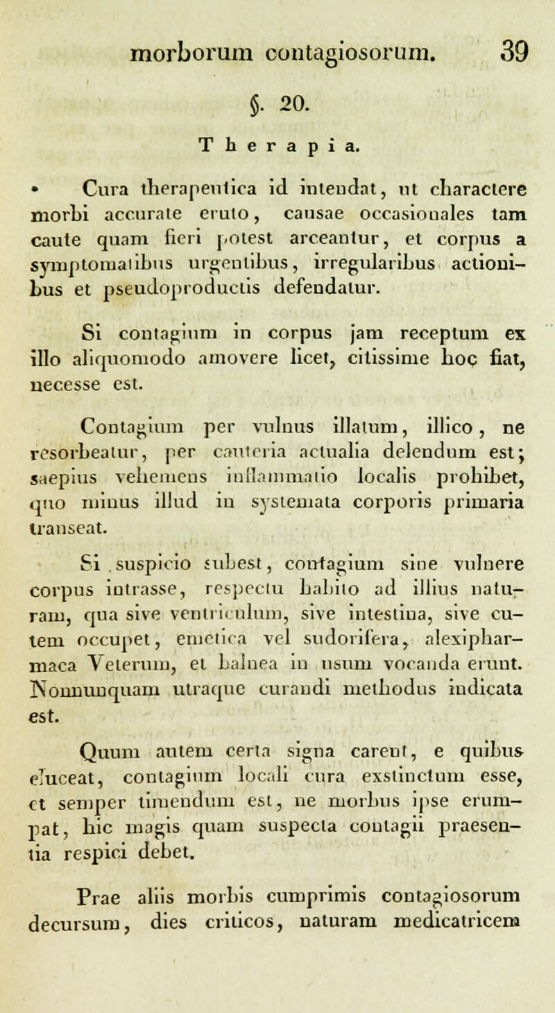 $. 20. Therapia. • Cura therapeulica id intendat, ut charactere morbi accurate eruto, causae occasiouales tam caute quam fieri potest arceantur, et corpus a symptomaiibus urgenlihus, irregularibus actioni- hus et pseudoproductis defendalur. Si contaginm in corpus jam receptum ex illo aliquoniodo amovere licet, citissime hoc fiat, necesse est. Contagium per vulnus illatum, illico, ne resorbeatur, per cauteria aclualia delendum est; saepius vehemcns indaimiiaiio localis prohibet, quo minus illud in systemata corporis primaria Iranseat. Si.suspicio subest, coirtagium sine vulnere corpus intrasse, respectu babito ad illius natu- ram, qua sive venli u ulum, sive intesliua, sive cu- lem occupet, enietica vel sudorifera, alexiphar- maca Velerum, et balnea in usum vocanda eruut. rvonnuuquam utraque curandi methodus iudicata est. Quum autem certa signa carent, e quibus- eTuceat, conlaginm locali cura exstinctum esse, et semper tiiuendum est, ne morbus ipse erum- pat, hic magis quam suspecta coutagii praesen- tia respici debet. Prae aliis morbis cumprimis coutagiosorum decursum, dies criticos, uaturam medicalricen»