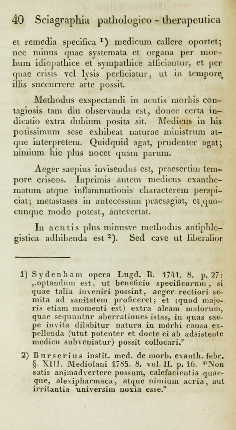 et remedia specifica x) medicum callere oportet; nec miuus quae systemata et organa per nior- Lum idiopathice et sympathice afficiautur, et per quae crisis vel lysis perficiatur, ut iu tcmpore, illis succurrere arte possit. Methodus exspectandi in acutis morhis con- tagiosis tam diu observanda est, donec certa in- dicatio extra dubium posita sit. Medicus iu his potissimum sese exhibeat naturae ministrum at- qne iuterpretem. Quidquid agat, prudeuter agat; uimium hic plus nocet quam parum. Aeger saepius iuviseudns est, praeserlim tem- pore criseos. Inpriinis aulem medicus exanthe- rnatum atque inflaiumatiouis charactercm perspi- ciat; metastases in antecessum praesagiat, et(quo- cunque modo potest, autevertat. Iu acntis plus minusvc mcthodus antiphlo- gistica adhibeuda est 2). Sed cave ut liheralior 1) Sydenham opera Lugd. B. 1741. 8. p. 27: ,.optandum est, ut beneficio speeificormn , si quae talia iuveniri possint, aeger rectiori se- mita ad sanitatem proficeret; et (quod majo- ris etiam momenti est) extra aleam malorum, quae sequuntur aberraliones islas, iii quas sae- pe invita dilabitur natura in mOrbi causa ex- pellenda (utut potenter et docte ei ab adsisleiile medico subveniatur) possit collocari. 2) Burserius instit. med. de morb. exanth. febr. §. XIII. Mediolani 1785. 8. vol. II. p. 16. Nun satis animadvertere possum, calefacientia quae- que, alexipharmaca, atque nimium acria, aul irritantia universini noxia esse.