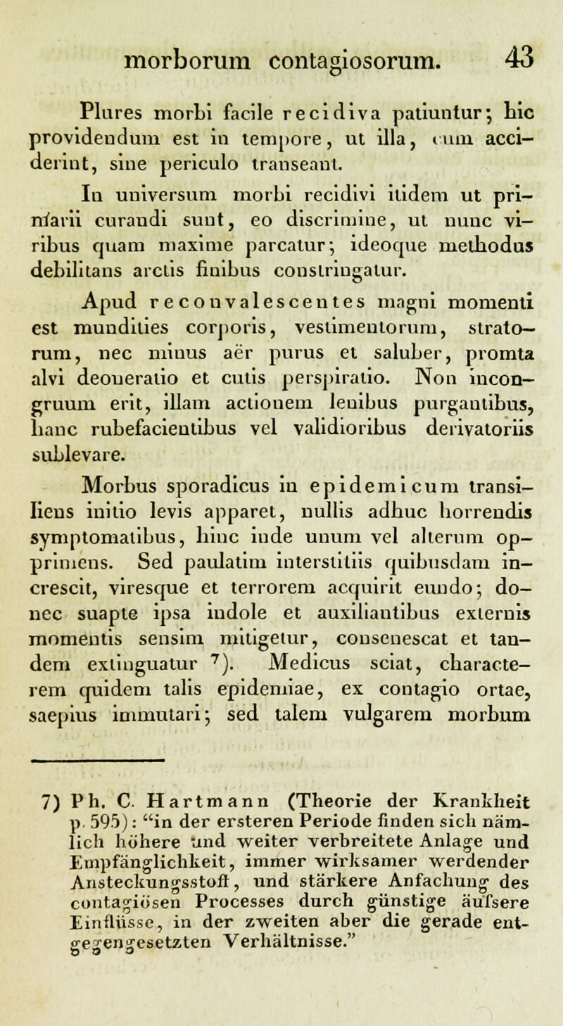 O1 Plures morbi facile recidiva patiuntur-, hic provideudum est in tempore, ut illa, auii acci— derint, siue periculo transeant. In universum morbi recidivi itidera ut pri- marii curandi sunt, eo discrimine, ut nunc vi- ribus quam maxime parcatur; ideoque methodus debilitans arclis finibus conslringalur. Apud recouvalescentes magni momenti est mundilies corporis, veslimentorum, strato— rum, nec minus aer purus et saluber, promta alvi deoueralio et culis perspiralio. Non incon- gruum erit, illam aclionem leuibus purganlibus, banc rubefacientibus vel validioribus derivatoriis sublevare. Morbus sporadicus in epidemicum transi- Iieus initio levis apparet, nullis adbuc borrendis symptomalibus, hiuc iude unum vel alierum op— primcns. Sed paulatim interslitiis quibusdam in- crescit, viresque et terrorem acquirit eundo; do- nec suapte ipsa indole et auxiliautibus exiernis momentis sensim mitigetur, consenescat et tan- dem exlinguatur 7). Medicus sciat, cbaracte- rem quideni talis epidemiae, ex contagio ortae, saepius immutari; sed talem vulgarem morbum 7) Ph. C Hartmann (Theorie der Krankheit p. 595): in der ersteren Periode finden sich nam- lich hohere und weiter verbreitete Anlage und Empfanglichkeit, immer wirksamer werdender Ansteckungsstoft, und starkere Anfachung' des couta^iosen Processes durch giinstige aufsere Einfliisse, in der zweiten aber die gerade ent- ffe^en^esetzten Verhaltnisse.