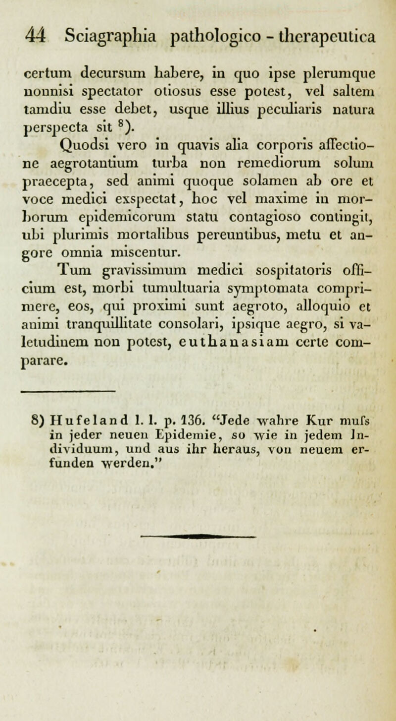 certum decursum habere, in quo ipse plerumque uonnisi spectator otiosus esse potest, vel saltem tamdiu esse debet, usque illius peculiaris natura perspecta sit 8). Quodsi vero in quavis alia corporis affectio- ne aegrotantium turba non remediorum solum praecepta, sed animi quoque solamen ab ore et voce medici exspectat, hoc vel maxime in mor- horum epidemicorum statu contagioso contingit, ubi plurimis morlalibus pereuntibus, metu et an- gore omnia miscenlur. Tum gravissimum medici sospitatoris ofll- cium est, morbi tumultuaria symptomata compri- mere, eos, qui proximi sunt aegroto, alloquio et animi tranquillitate consolari, ipsique aegro, si va- letudiuem non potest, euthanasiam certe com- parare. 8) Hufeland 1. 1. p. 136. Jede wahre Kur mufs in jeder neueu Epidemie, so wie in jedem Jn- dividuum, und aus ihr heraus, von neuem er- funden werden.