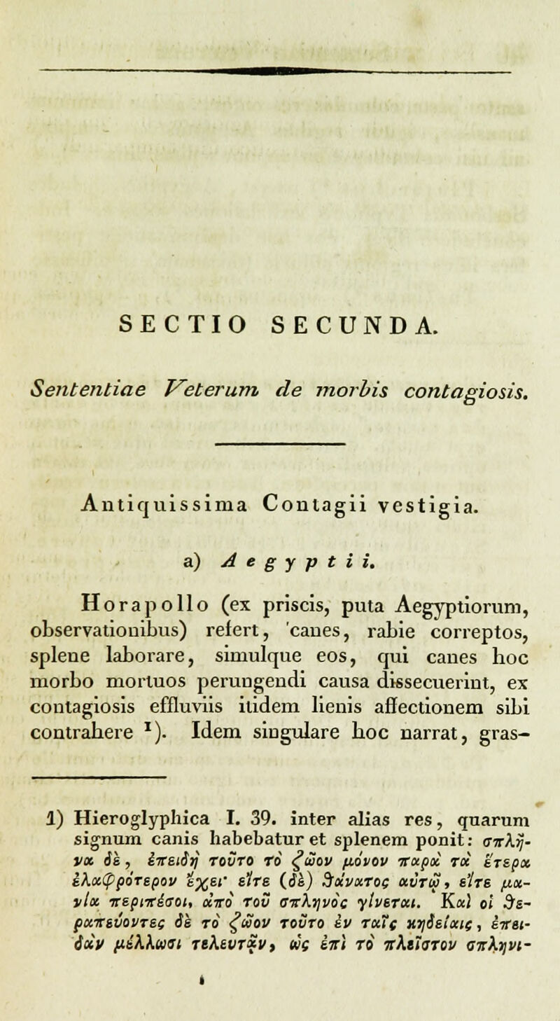 SECTIO SECUNDA. Sententiae T^eterum de morbis contagiosis. Antiquissima Conlagii vestigia. a) Aegyptii. Horapollo (ex priscis, puta Aegyptiorum, observatiouibus) refert, canes, rabie correptos, splene laborare, simulque eos, qui canes hoc morbo mortuos perungendi causa dissecuerint, ex conlagiosis effluviis itidem lienis affectionem sibi contrahere x). Idem singulare hoc narrat, gras- 1) Hieroglyphica I. 39. inter alias res, quarum signum canis habebatur et splenem ponit: airkij- vx ik, iTtSii^ tovto to £uov p.6vov itupx toi srspx ihxCpporspov e%6f slrs (d&) Sxvxtoc *vtw, s'Itb jj.»- vlx irsptiriaoi, xiro rov airhyvoc ylvsTxt. Kul oi 3s- pxirsvovrec is to £iZ>ov tovto sv tkTc xtiSsluic, e-irti- ixv p&hhwsi TtkevTxv, tec iir\ to irktTsTov Gtrhqvi-