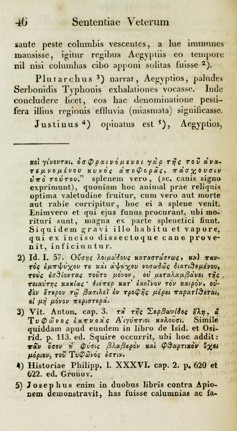 sante peste columbis vesceutes, a lue imumnes mansisse, igitur regibus Aegyptiis eo tempore nil nisi columbas cibo apponi solilas fuisse 2). Plutarchus 3) narrat, Aegyptios, paludes Serbonidis Typhouis exhalalioncs vocasse. Inde concludere bcet, eos hac denomiuatione pesti- fera illius regionis eitluvia (miasmala) siguificasse. Justinus 4) opinatus est 5), Aegyplios, xol yivovrxt, oa (J) pxtv i fievo t yxp rrf( rov olva- rsfivofiivov xvvo( xir o(po px(, tt xa %ova tv viri roiirou. splenem vero, (sc. canis signo exprinmnt), quoniam hoc aninial prae reliquis optima valetudine fruitur, cum vero aut morte aut rabie corripitur, hoc ei a splene venit. Enimvero et qui ejus funus procurant, ubi nio- rituri sunt, magna ex parte splene.tici liimt. Siquidem ^ravi illo habitu et vapore, qui ex inciso dissectoque cane prove- nit, inficiuntur. 2) Id. I. 57. Ovar}( Xoifiwdove KXTxarxan>i(, xx) xuv- ri( kfiir^>v%ov re Kxt x-fyv%ov voawioo( iixridsfidvov, rov( laSiovrx( rovro fiovov, ov fisTaXx/j./3xvet rij( _ r0lXVT7\( KXKlx(' SlOTSp KXT ixSIVOV TOV KXipiv, OV- i&v Brspoy toj /3xatXsi iv rpotprjc fiipst Txpxrtderai, si prj fiovov xtptarspx. 3) Vit. Anton. cap. 3. rx rrj( Zep0ojvlio( eXrj, £ Tv @ojvo( £kttvox( A\yvTrrtoi KxXovat. Simile quiddam apud eundem in libro de Isid. et Osi- rid. p. 113. ed. Squire occurrit, ubi hoc addit: t*v oaov v (pvat( /3Xx/3spiv kx\ (pSxprtxiv %.%si Hoptov, rov Tv(puvo( sartv. 4) Historiae Philipp. 1. XXXVI. cap. 2. p. 620 et 622. ed. Gronov. 51 Josephus enim in duobus libris contra Apio- nem demonstravit, has fuisse calumnias ac fa-