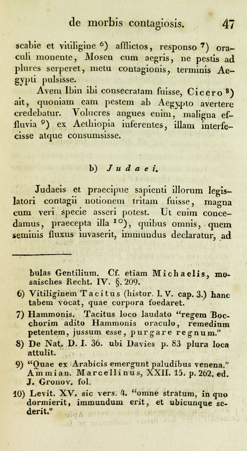 scabie et vitiligine 6) afflicios, responso 7) ora- culi monenie, Mosen cum aegris, ne pestis ad plures serperet, metu conlagionis, terminis Ae- gypli pulsisse. Avem Ibin ibi consecratam fuisse, Cicero 8) ait, quoniam eam pestem ab Aegypto avertere credebatur. Volncres angues enim, maligna ef- fluvia 0) ex Aetbiopia iuferentes, illam interfe- cisse atque consumsisse. b) J u d a e i. Judaeis et praecipue sapienti illorum legis- latori conlagii notionem tritam fuisse, magna cum veri specie asseri potest. Ut enim conce- damus, praecepta iJla 10), quibus onmis, quem seminis fluxus invaserit, immundus declaratur, ad bulas Gentilium. Cf. etiam Michaelis, mo- saisches Recht. IV. §.209. 6) Vitiliginem Tacitus (histor. 1. V. cap. 3.) hanc tabem vocat, quae corpora foedaret. 7) Hammonis. Tacitus loco laudato regem Boc- chorim adito Hammonis oraculo, remedium petentem, jussum esse, purgare rejnum, 8) De Nat. D. I. 36. ubi Davies p. 83 plura loca attulit. 9) Ouae ex Arabicis emergunt paludibus venena. Ammian. Marcellinus, XXII. 15. p. 262. ed. J. Gronov. fol. 10) Levit. XV. sic vers. 4. omne stratum, in quo dormierit, immundum erit, et ubicunque se- derit.