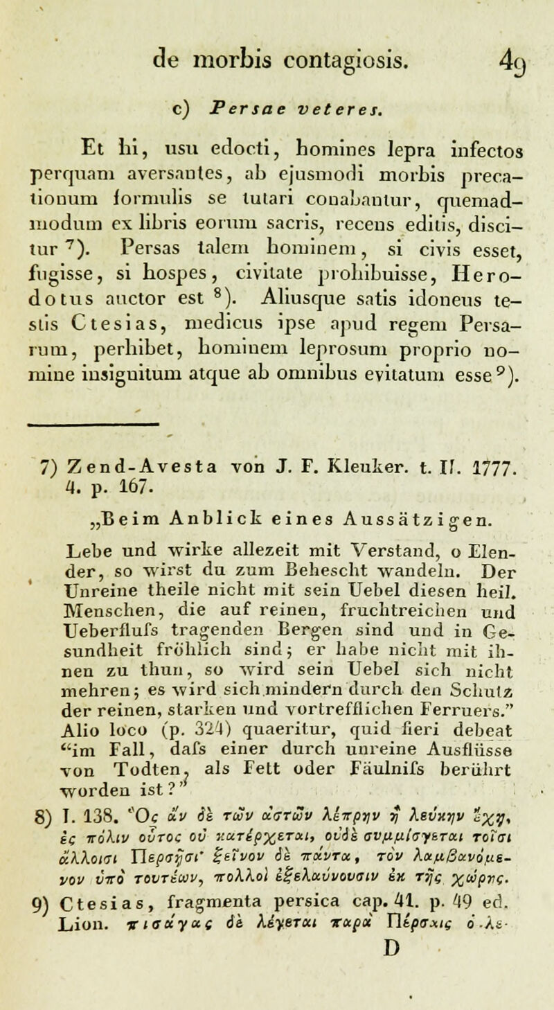 c) Persae veteres. Et hi, usu edocti, homines lepra infectos perquam aversantes, ab ejusmodi morbis preca- lionum iornmlis se tutari couabantur, quemad- moduin ex libris eorum sacris, recens editis, disci- tur7). Persas talem hominem, si civis esset, fngisse, si hospes, civilate probibuisse, Hero- dotus auctor est 8). Aliusque satis idoneus te- slis Ctesias, medicus ipse apud regem Persa- ruui, perhibet, hominem leprosum proprio no- mine insignitum atque ab omnibus evitatum esse9). 7) Zend-Avesta von J. F. Kleuker. t. 17. 1777. 4. p. 167. „Beim Anblick eines Aussatzigen. Lebe und vvirke allezeit mit Verstand, o Elen- der, so wirst du zum Behescht wandeln. Der TJnreine theile nicht mit sein Uebel diesen heil. Menschen, die auf reinen, fruchtreichen und TJeberflufs tragenden Bergen sind und in Ge- sundheit frohlich sind; er habe niclit mit ih- nen zu thun, so wird sein Uebel sich nicht mehren; es wird sich.mindern durch den Schutz der reinen, starken und vortrefflichen Ferruers. Alio loco (p. 32^1) quaeritur, quid fieri debeat im Fall, dafs einer durch uureine Ausfliisse ■von Todten? als Fett oder Fiiulnifs beriihrt worden ist ?' 8) I. 138. *'Oc «V 6k tiJov darwv Xeirpyv $ ?ievxyv *XV> §c 5toA.ii/ ovtoc ov kut&px1™' ovik av/ifihfBrut roiat ttkXotat Tlepaijai' i-eivov 6k ttxvtx, tov KcefiBavoiLt- VOV VTCO TOVTiUV, TToA.A.oi l%ikttVV0VaiV 6K TTJC X®PC- 9) Ctesias, fragmenta persica cap. 41. p. 49 ed. Lion. vieccyccs it Kiyercn Tapcc Yltpaxic o-.Ae- D